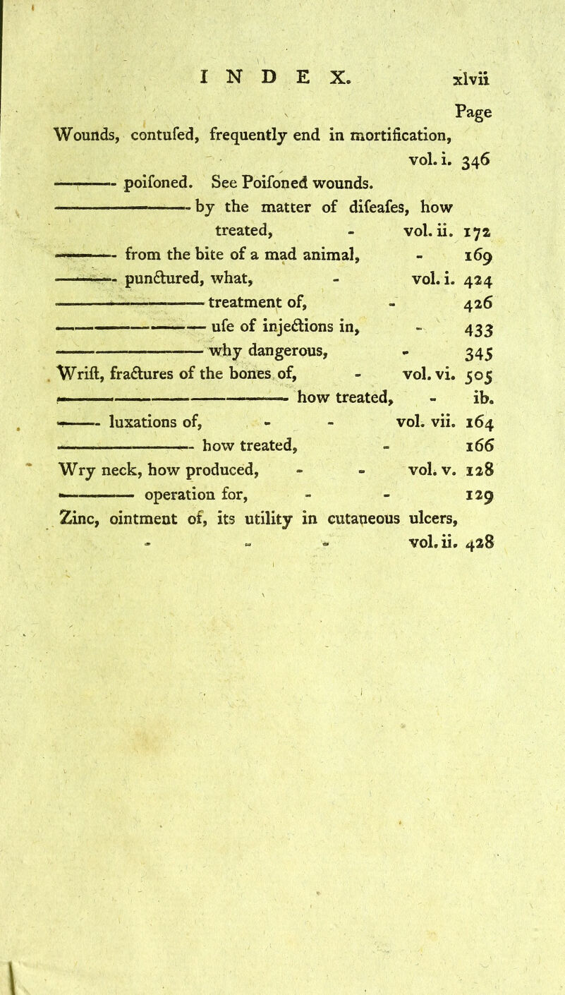 Page Wounds, contufed, frequently end in mortification, vol. i. 346 —— poifoned. See Poifoned wounds. — by the matter of difeafes, how treated. vol.ii. 172 - from the bite of a mad animal, 169 —^—— pundhired, what, vol. i. 424 treatment of, 426 ——— - ufe of injedions in. 433 why dangerous, 345 Wrift, fradures of the bones of, vol. vi. 505 ^ how treated. - ib. luxations of. vol. vii. 164 how treated. 166 Wry neck, how produced, voLv. 128 — operation for. 129 Zinc, ointment of, its utility in cutaneous ulcers, - « - vol.ii. 428