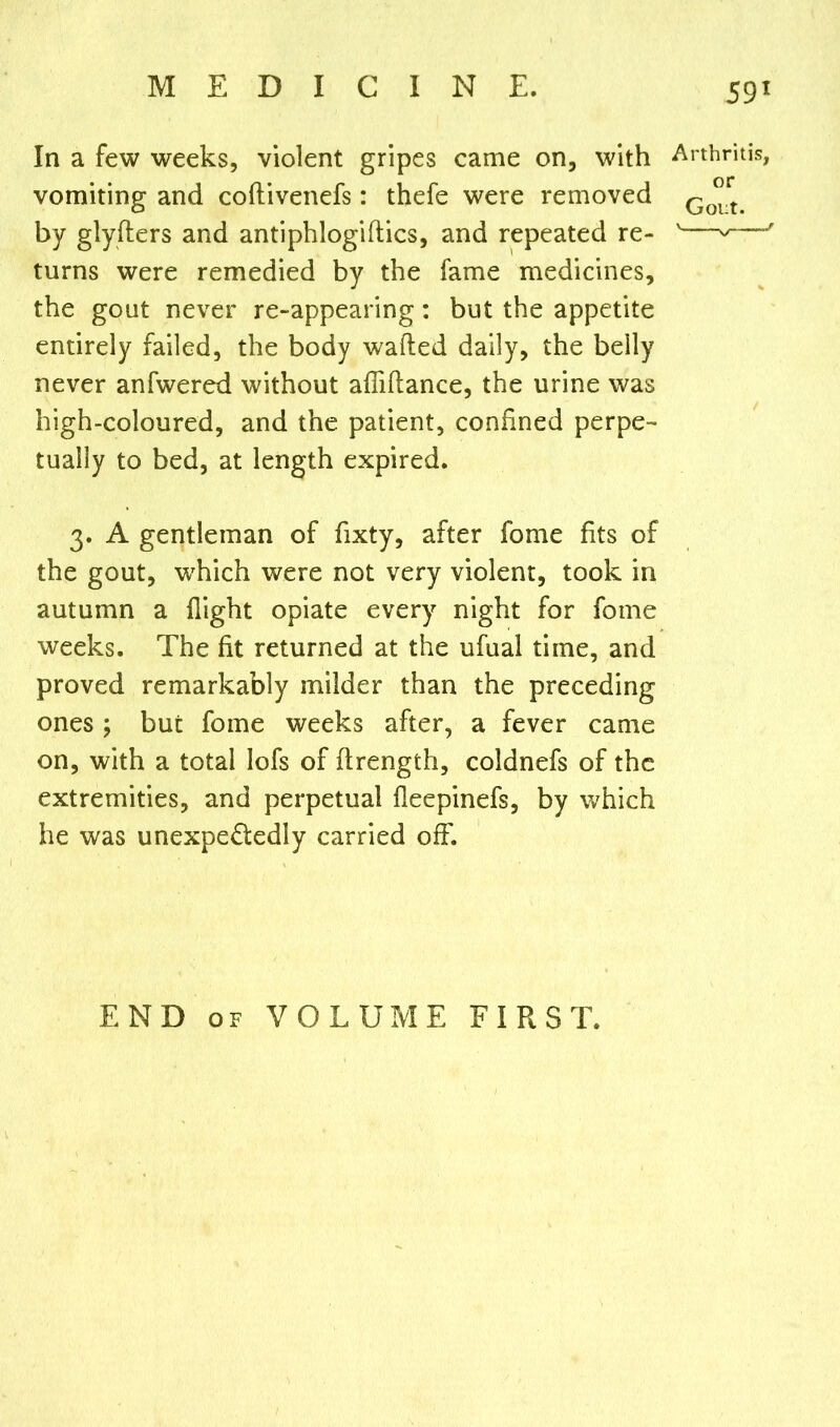 In a few weeks, violent gripes came on, with Arthritis, vomiting and coftivenefs: thefe were removed Go°rt> by glyfters and antiphlogiftics, and repeated re- v—v—J turns were remedied by the fame medicines, the gout never re-appearing: but the appetite entirely failed, the body wafted daily, the belly never anfwered without afliftance, the urine was high-coloured, and the patient, confined perpe- tually to bed, at length expired. 3. A gentleman of fixty, after fome fits of the gout, which were not very violent, took in autumn a flight opiate every night for fome weeks. The fit returned at the ufual time, and proved remarkably milder than the preceding ones ; but fome weeks after, a fever came on, with a total lofs of ftrength, coldnefs of the extremities, and perpetual fleepinefs, by which he was unexpe£tedly carried off. END of VOLUME FIRST.