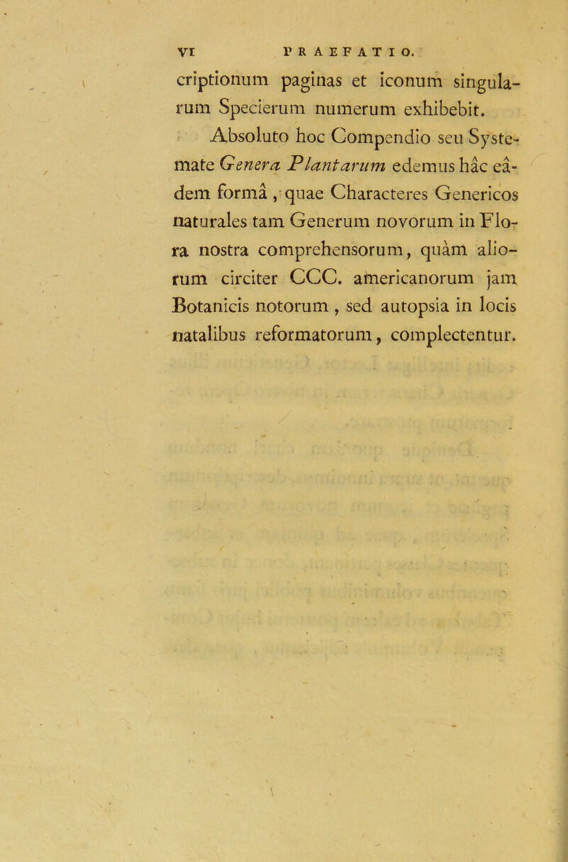 criptionum paginas et iconum singula- rum Specierum numerum exhibebit. Absolute hoc Compendio scu Systc- mate Genera Plant arum edemus hac ea- dem forma , quae Characters Genericos naturales tam Generum novorum in Flo- ra nostra comprehensorum, quam alio- rum circiter CCC. americanorum jam Botanicis notorum , sed autopsia in locis natalibus reformatorum, complectentur.