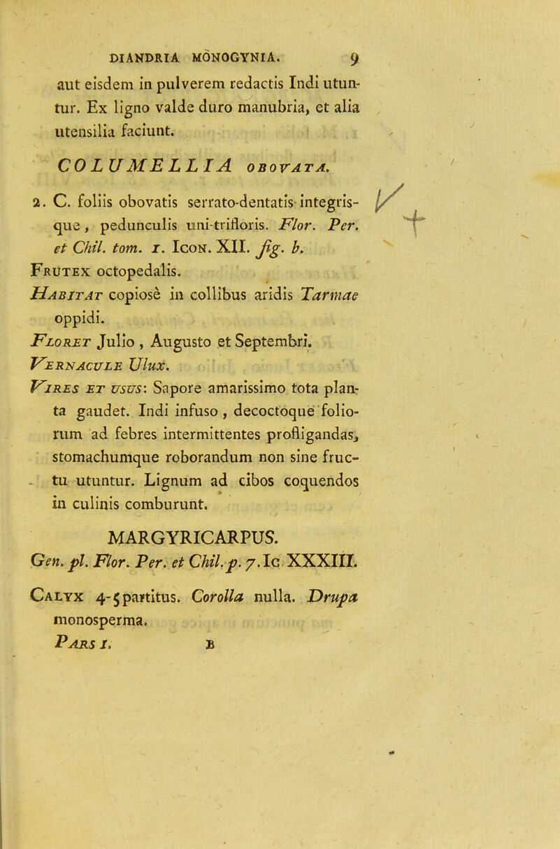 aut eisdem in pulverem redactis Indi utun- tur. Ex ligno valde duro manubria, et alia utensilia faciunt. COLUMELLIA obovata. 2. C. foliis obovatis serrato-dentatis integris- que, pedunculis imi-trifloris. Flor. Per. et Chil. tom. 1. Icon. XII. jig. b. Frutex octopedalis. Habitat copiose in collibus aridis Tarmac oppidi. Floret Julio , Augusto et Septembri. Fernacule Ulux. Vires et us us: Sapore amarissimo tota plan- ta gaudet. Indi infuso, decoctoque folio- rum ad febres intermittentes profligandaSj stomachumque roborandum non sine fruc- tu utuntur. Lignum ad cibos coquendos in culinis comburunt. MARGYRICARPUS. Gen. pi. Flor. Per. et Chil.p. 7.IC XXXIII. Calyx 4-5partitus. Corolla nulla. Hrupa monosperma. Pars i. b