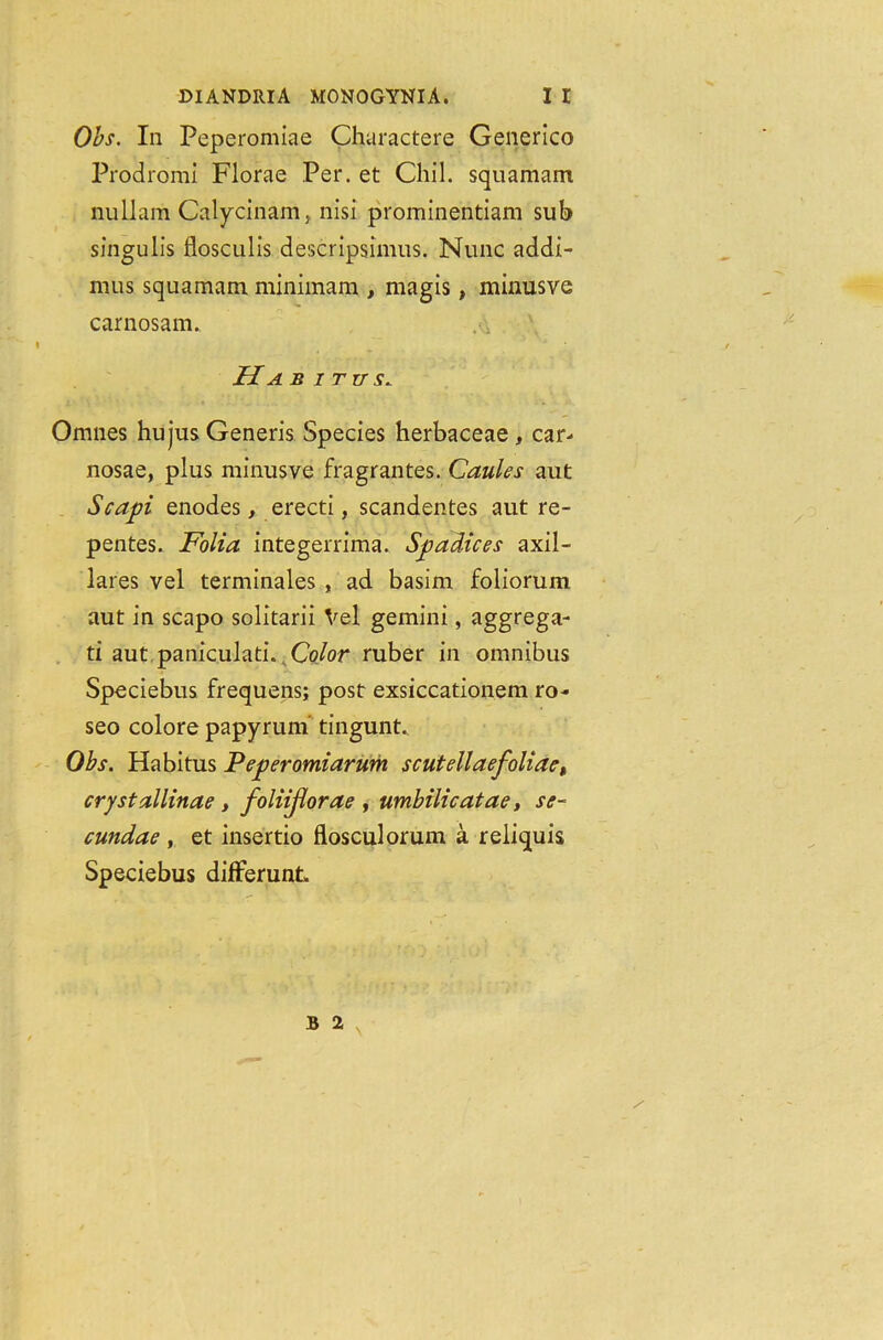 Obs. In Peperomiae Charactere Generico Prodromi Florae Per. et Chi 1. squamam null am Calycinam, nisi prominentiam sub singulis flosculis descripsimus. Nunc addi- mus squamam minimam , magis, minusve carnosam. H A B ITUS* Omnes hujus Generis Species herbaceae , car- nosae, plus minusve fragrantes. Caules aut Scapi enodes, erecti, scandentes aut re- pentes. Folia integerrima. Spadices axil- lares vel terminales , ad basim foliorum aut in scapo solitarii Vel gemini, aggrega- ti aut paniculati. Color ruber in omnibus Speciebus frequens; post exsiccationem ro- seo colore papyrum tingunt.. Obs. Habitus Peperomiarum scutellaefoliae, crystallinae, foliijiorae , umbilicatae, se~ cundae , et insertio flosculorum a reliquis Speciebus differunt B 2