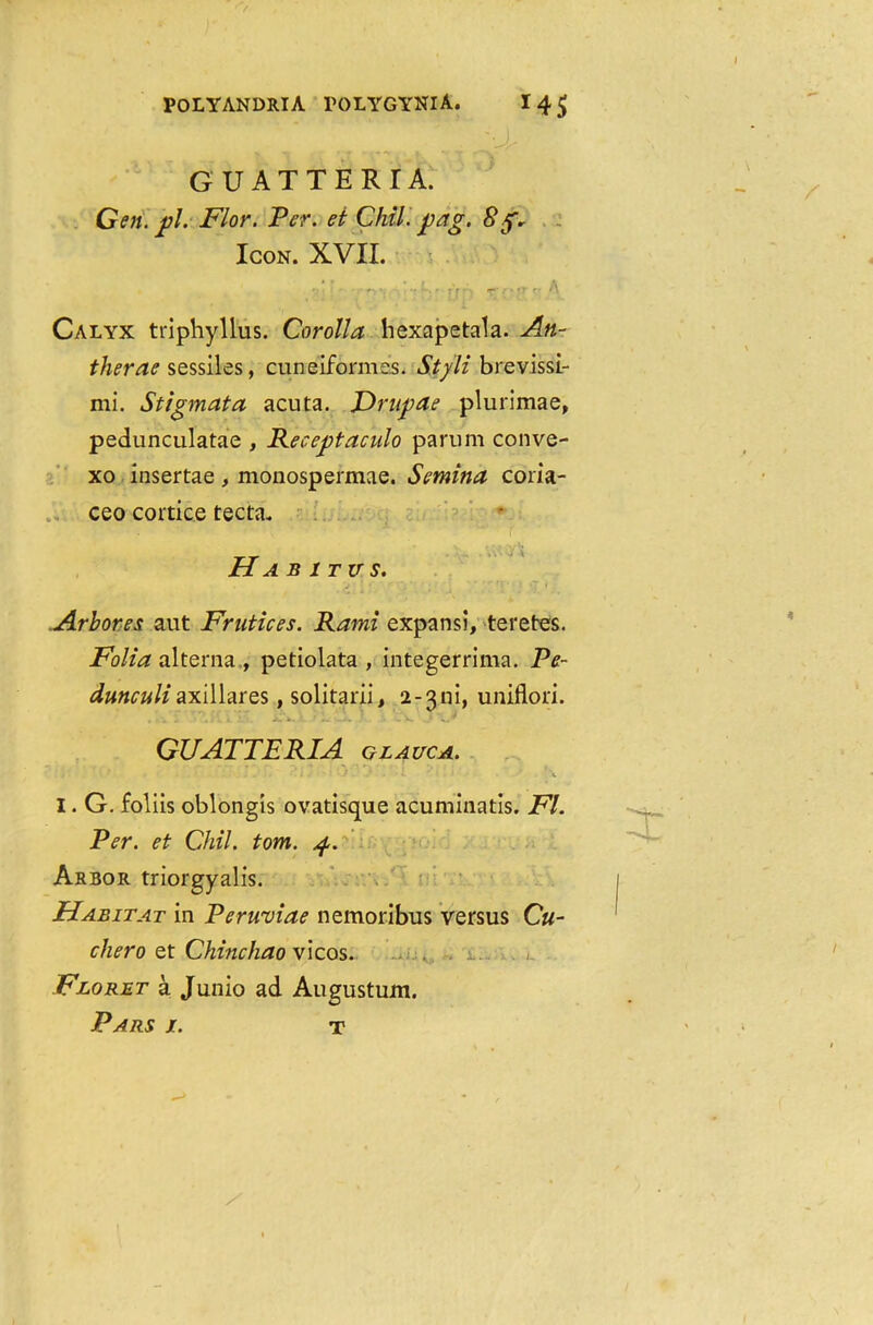 * - • • 1 » f. -r- r*“. GUATTERIA. Gen. j)l. Flor. Per. et Chili pag. Sg. Icon. XVII. Calyx triphyllus. Corolla hexapetala. An- ther ae sessiles, cuneiforme's. Styli brevissi- mi. Stigmata acuta. Drnpae plurimae, pedunculatae , Receptaculo parum conve- xo insertae, monospermae. Semina coria- ceo cortice tecta. Ha b 1 tits. Arbores aut Frutices. Rami expansi, teretes. Folia alterna , petiolata , integerrima. Pe- dunculiaxillares, solitarii, 2-31-ii, uniflori. GUATTERIA glauca. ' . . . . J ■ L ‘ 1 ' \ I. G. foliis oblongis ovatisque acuminatis. FI. Per. et Chil. tom. 4. Arbor triorgyalis. Habitat in Peruviae nemoribus versus C«- chero et Chinehao vicos. . . Floret a Junio ad Augustum. Pars j. T