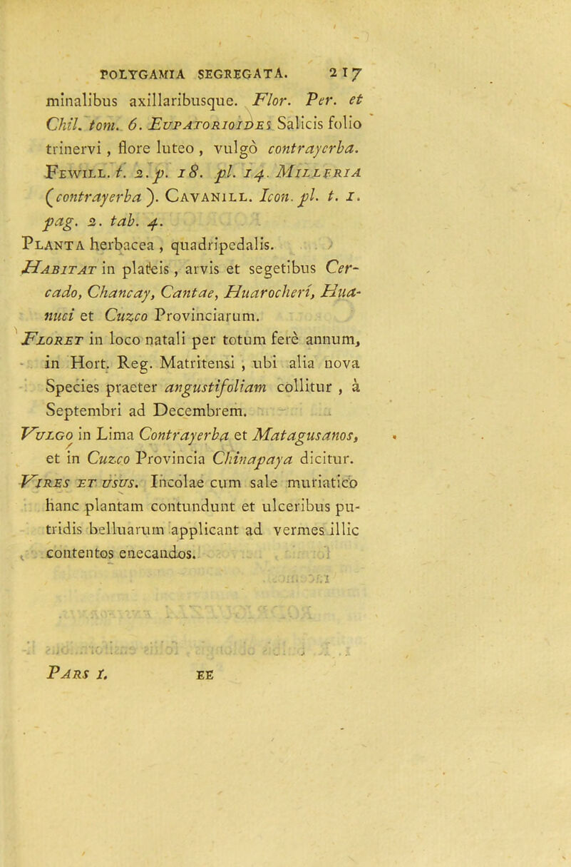 roLYGAMIA SEGKEGATA. 21J minalibus axillaribusque. Flor. Per. et ChtL tom. 6. EupATORioii>E% Salicis folio trinervi, flore luteo , vulgo contraycrba. Fewill. t. 2.p. 18. pi. 14. Milleria (contrayerba). Cavanill. Icon. pi. t. 1. pag. 2. tab. 4. Planta herbacea , quadripedalis. Habitat in plafeis, arvis et segetibns Cer- cado, Chancay, Cantae, Huaroclien, Hua- nuci et Cuzco Provinciarum. Floret in loco natali per totum fere annum, in Hort. Reg. Matritensi , ubi alia nova Species praeter angustifoliam collitur , a Septembri ad Decembrem. Fulgo in Lima Contrayerba et Matagusanos, et in Cuzco Provincia Chinapaya dicitur. Fires et usus. Incolae cum sale muriatico '■*' —■ -• V. ' hanc plantain contundunt et ulceribus pu- tridis belluarum applicant ad vermes, illic contentos enecandos. • :. ’,X I' <X'; ** ' . - UI. 0;;1 ’ •’ ?*iO. ..TIG ll.'i.C' 01