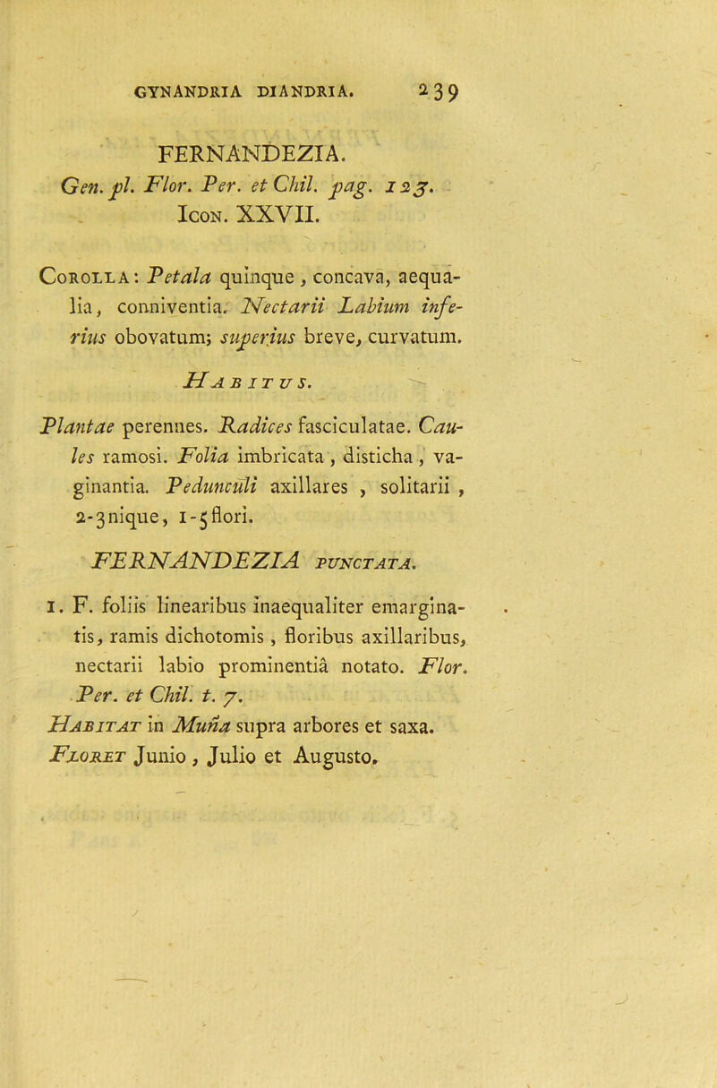 FERNANDEZIA. Gen. jpl. Flor. Per. etChil. gag. 123. Icon. XXVII. Corolla: Petala quinque , concava, aequa- lia, conniventia. Fleet arii Labium infe- rius obovatum; sugerius breve, curvatum. Ha b it u s. >* Plantae perennes. Radices fasciculatae. Cau- les ramosi. Folia imbricata , disticha , va- ginantia. Pedunculi axillares , solitarii , a^nique, i-^flori. FERNANDEZIA punctata. I. F. foliis linearibus Inaequaliter emargina- tis, ramis dichotomls, floribus axillaribus, nectarii labio prominentia notato. Flor. Per. et Chil. t. 7. Habitat in Muna supra arbores et saxa. Floret Junio , Julio et Augusto.