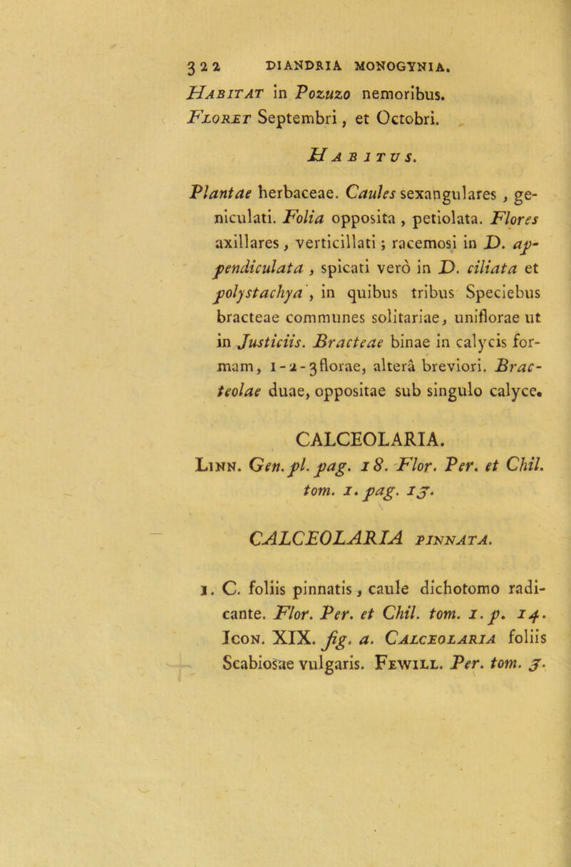 3 2 2 DIANDRIA MONOGYNIA. Habitat in Pozuzo nemoribus. Floret Septembri, et Octobri. Habitus. Plantae herbaceae. Caules sexangulares , ge- niculati. Folia opposita , petiolata. Flores axillares, verticillati; racemosi in JD. ap- pendiculata , spicati vero in D. ciliata et ■poly st achy a', in quibus tribus Speciebus bracteae communes solitariae, uniflorae ut in Justiciis. Bracteae binae in calycis for- mam, i-2-3florae, altera breviori. Brac- teolae duae, oppositae sub singulo calyce* CALCEOLARIA. Linn. Gen. pi. pag. 18. Flor. Per. et Chil. tom. i. pag. ij. CALCEOLARIA 2 innat a. j. C. foliis pinnatis, caule dichotomo radi- cante. Flor. Per. et Chil. tom. i.p, ip. Icon. XIX. Jig. a. Calceolaria foliis Scabiosae vulgaris. Fewill. Per. tom. j.