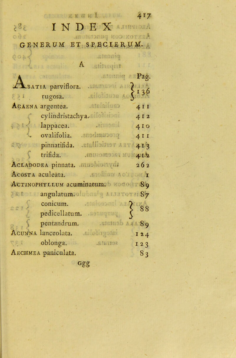 INDEX c •.«i uswuq K yj GENERUM ET SPECXEK \> r> f- < »um£ A. i A iXBATiA parvmora. . ■ M . rugosa. Acaena argentea. cylindristachya.- • •, lappacea. ovalifolia. v'inur- - ... pinnatiiida. . ■- trifida. .cnn !><:- * Acladodea pinnata. Acosta aculeata. Actinophyllum acuminatum, angulatum. conicum. * ^ J f pedicellatum. pentandrum. Acunha lanceolata. oblonga. Aechmea paniculata. Ggg ;:o.f A ,UM. , Pag. 4 i r 4 r 2 410 411 4-1-3 41& 262 1 *. r 89 87 8 9 124 123 83