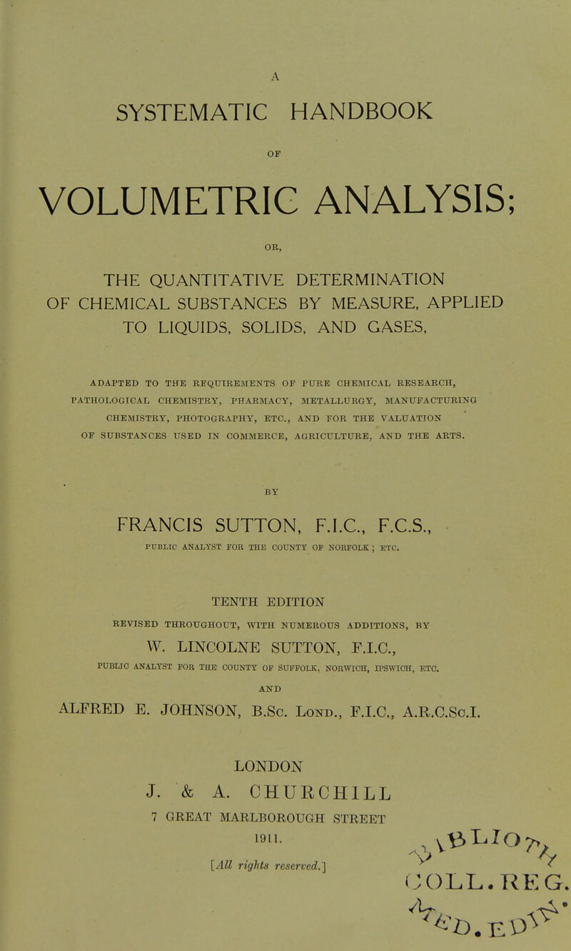 A SYSTEMATIC HANDBOOK VOLUMETRIC ANALYSIS; THE QUANTITATIVE DETERMINATION OF CHEMICAL SUBSTANCES BY MEASURE, APPLIED TO LIQUIDS, SOLIDS, AND GASES, ADAPTED TO THE REQUIBEMENTS OF PURE CHEMICAL BESEABCH, PATHOLOGICAL CHEMISTRY, PHARMACY, METALLURGY, MANUFACTURING CHEMISTRY, PHOTOGRAPHY, ETC., AND FOR THE VALUATION OP SUBSTANCES USED IN COMMERCE, AGRICULTURE, AND THE ARTS. FRANCIS SUTTON, F.I.C., F.C.S.. TENTH EDITION REVISED THROUGHOUT, WITH NUMEROUS ADDITIONS, BY W. LINCOLNE SUTTON, E.I.C., PUBLIO ANALYST FOR THE COUNTY OF SUFFOLK, NORWICH, IPSWICH, ETC. AND ALFRED E. JOHNSON, B.Sc. Lond., F.LC, A.R.C.Sc.I. OP OB, BY PUBLIC ANALYST FOR THE COUNTY OP NORFOLK ; ETC. LONDON J. & A. CHURCHILL 7 GREAT MARLBOROUGH STREET [All rights reserved.] 1911.