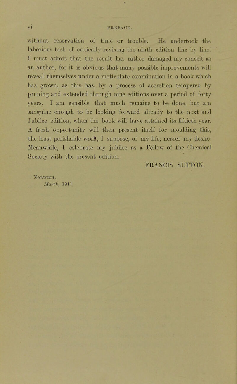 without reservation of time or trouble. He undertook the laborious task of critically revising the ninth edition line by line. I must admit that the result has rather damaged my conceit as an author, for it is obvious that many possible improvements will reveal themselves under a meticulate examination in a book which has grown, as this has, by a process of accretion tempered by pruning and extended through nine editions over a period of forty years. I am sensible that much remains to be done, but am sanguine enough to be looking forward already to the next and Jubilee edition, when the book will have attained its fiftieth year. A fresh opportunity will then present itself for moulding this, the least perishable worl?, I suppose, of my life; nearer my desire Meanwliile, 1 celebrate my jubilee as a Fellow of the Chemical Society with the present edition. FRANCIS SUTTON. Norwich, March, 1911.