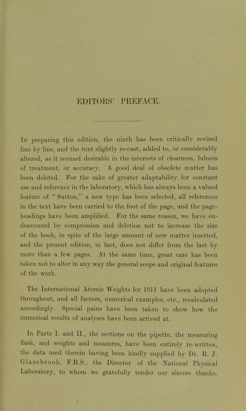 EDITORS' PREFACE. In preparing this edition, the ninth has been critically revised line by line, and the text slightly re-cast, added to, or considerably altered, as it seemed desirable in the interests of clearness, fulness of treatment, or accuracy. A good deal of obsolete matter has been deleted. For the sake of greater adaptability for constant use and reference in the laboratory, which has always been a valued feature of  Sutton, a new type has been selected, all references in the text have been carried to the foot of the page, and the page- headings have been amplified. For the same reason, we have en- deavoured by compression and deletion not to increase the size of the book, in spite of the large amount of new matter inserted, and the present edition, in fact, does not differ from the last by more than a few pages. At the same time, great care has been taken not to alter in any way the general scope and original features of the work. The International Atomic Weights for 1911 have been adopted throughout, and all factors, numerical examples, etc., recalculated accordingly. Special pains have been taken to show how the numerical results of analyses have been arrived at. In Parts I. and IL, the sections on the pipette, the measuring flask, and weights and measures, have been entirely re-written, the data used therein having been kindly supplied by Dr. R. J. Glazebrook, F.R.S., the Director of the National Physical Laboratory, to whom we gratefully tender our sincere thanks. 0