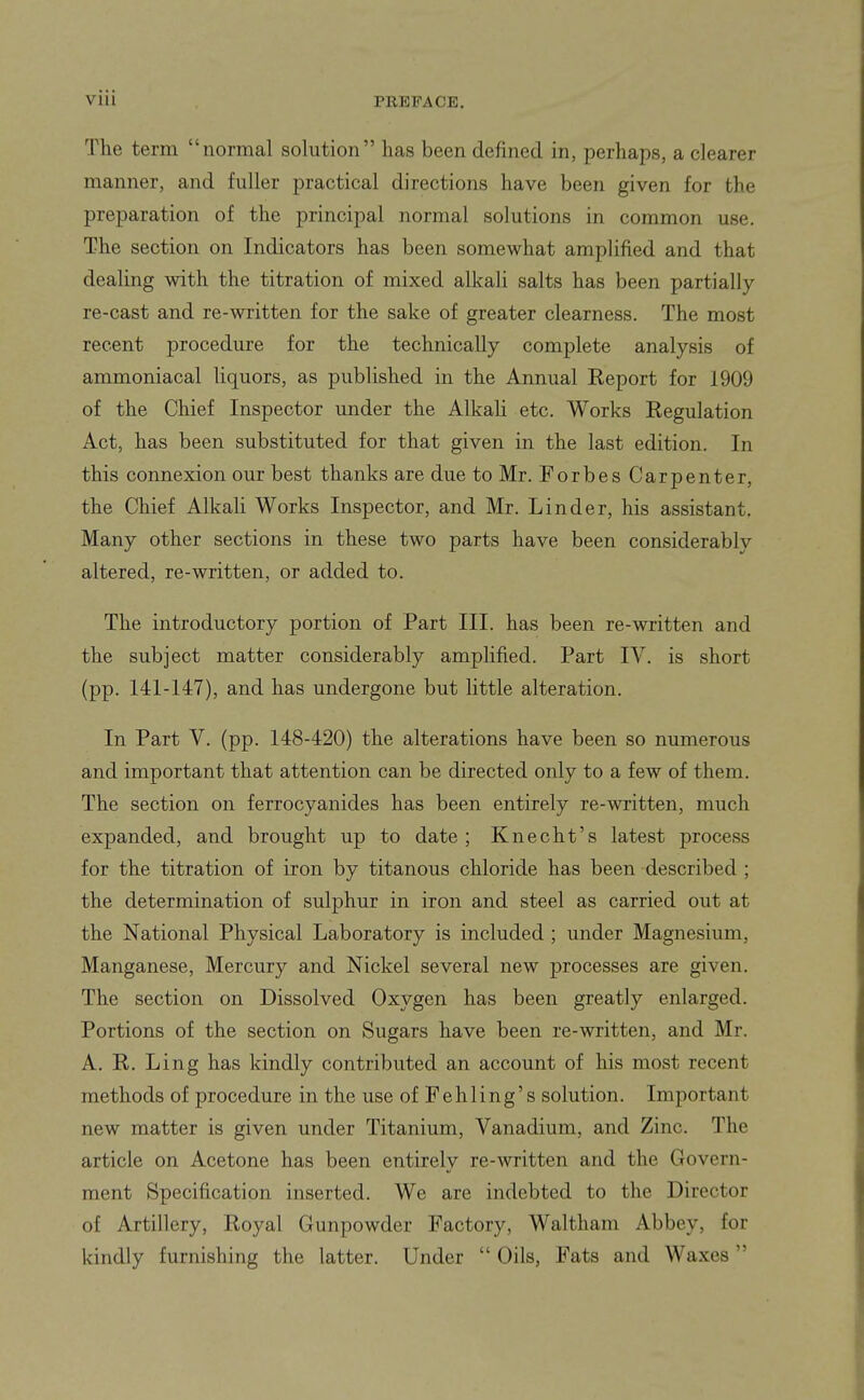 The term normal solution has been defined in, perhaps, a clearer manner, and fuller practical directions have been given for the preparation of the principal normal solutions in common use. The section on Indicators has been somewhat amplified and that dealing with the titration of mixed alkali salts has been partially re-cast and re-written for the sake of greater clearness. The most recent procedure for the technically complete analysis of ammoniacal liquors, as published in the Annual Report for 1909 of the Chief Inspector under the Alkali etc. Works Regulation Act, has been substituted for that given in the last edition. In this connexion our best thanks are due to Mr. Forbes Carpenter, the Chief Alkali Works Inspector, and Mr. Linder, his assistant. Many other sections in these two parts have been considerably altered, re-written, or added to. The introductory portion of Part III. has been re-written and the subject matter considerably amplified. Part IV. is short (pp. 141-147), and has undergone but little alteration. In Part V. (pp. 148-420) the alterations have been so numerous and important that attention can be directed only to a few of them. The section on ferrocyanides has been entirely re-written, much expanded, and brought up to date ; Knecht's latest process for the titration of iron by titanous chloride has been described ; the determination of sulphur in iron and steel as carried out at the National Physical Laboratory is included; under Magnesium, Manganese, Mercury and Nickel several new processes are given. The section on Dissolved Oxygen has been greatly enlarged. Portions of the section on Sugars have been re-written, and Mr. A. R. Ling has kindly contributed an account of his most recent methods of procedure in the use ofFehling's solution. Important new matter is given under Titanium, Vanadium, and Zinc. The article on Acetone has been entirely re-written and the Govern- ment Specification inserted. We are indebted to the Director of Artillery, Royal Gunpowder Factory, Waltham Abbey, for kindly furnishing the latter. Under  Oils, Fats and Waxes
