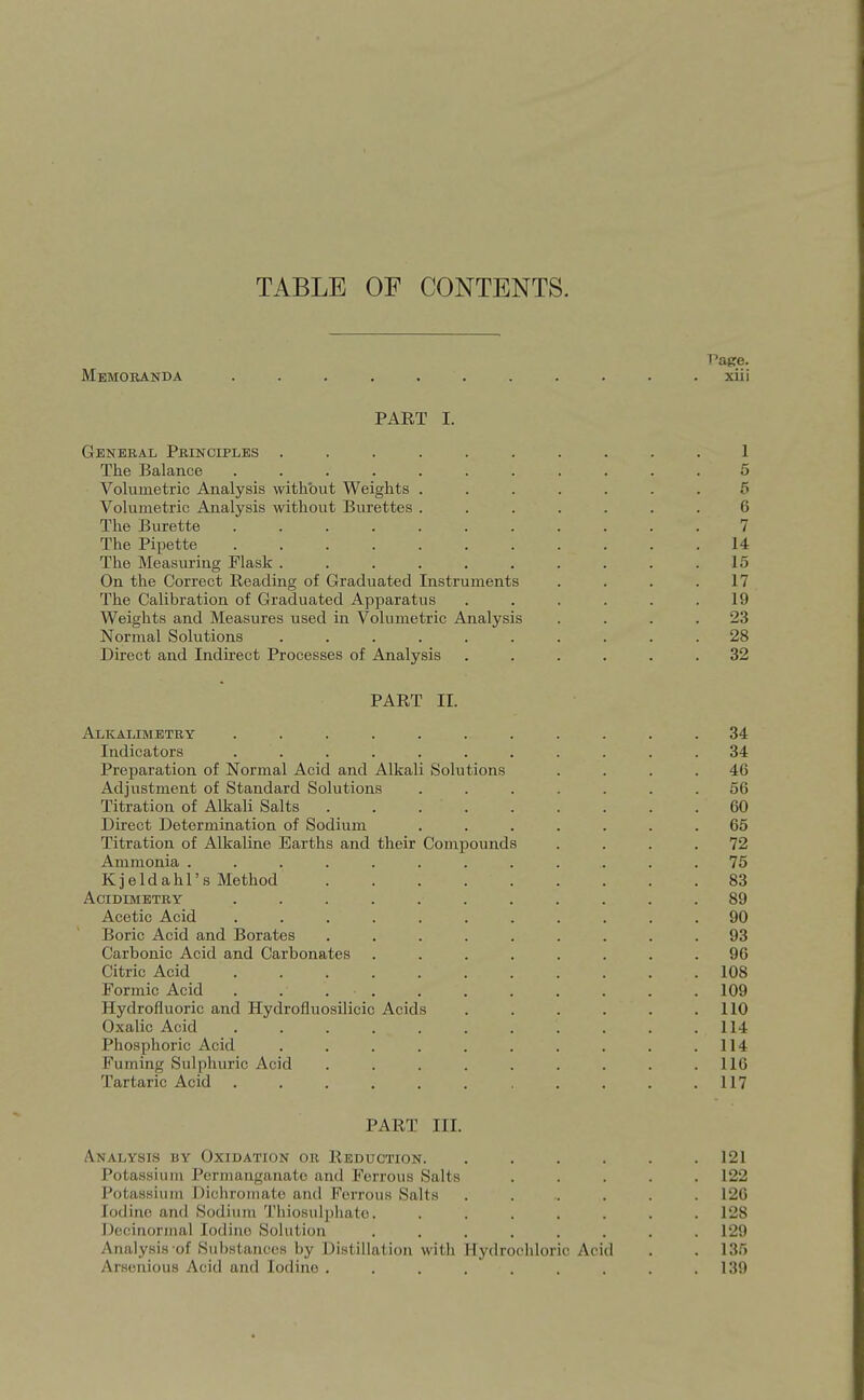 TABLE OF CONTENTS. Vaee. Memoranda ........... xiii PART I. General Principles .......... 1 The Balance ........... 5 Volumetric Analysis without Weights ....... 5 Volumetric Analysis without Burettes ....... 6 The Burette 7 The Pipette 14 The Measuring Flask 15 On the Correct Reading of Graduated Instruments . . . .17 The Calibration of Graduated Apparatus . . . . . .19 Weights and Measures used in Volumetric Analysis .... 23 Normal Solutions .......... 28 Direct and Indirect Processes of Analysis ...... 32 PART II. Alkalimetry ........... 34 Indicators ........... 34 Preparation of Normal Acid and Alkali Solutions .... 46 Adjustment of Standard Solutions ....... 56 Titration of Alkali Salts 60 Direct Determination of Sodium ....... 65 Titration of Alkaline Earths and their Compounds .... 72 Ammonia ............ 75 Kjeldahl's Method 83 ACIDIMETRY ........... 89 Acetic Acid ........... 90 Boric Acid and Borates ......... 93 Carbonic Acid and Carbonates ........ 96 Citric Acid 108 Formic Acid 109 Hydrofluoric and Hydrofluosilicic Acids . . . . . .110 Oxalic Acid . . . . . . . . . . .114 Phosphoric Acid . . . . . . . . . .114 Fuming Sulphuric Acid . . . . . . . . .116 Tartaric Acid . . . . . . . . . .117 PART III. Analysis by Oxidation or Reduction. . . . . . .121 Potassium Permanganate and Ferrous Salts ..... 122 Potassium Dichromate and Ferrous Salts ...... 126 Iodine and Sodium Thiosulj)hate. ....... 128 Dccinormal Iodine Sohition ........ 129 Analysis of Substances by Distillation with Hydrochloric Acid . . 13.^) Arsenious Acid and lodino . . . . . . . . .139