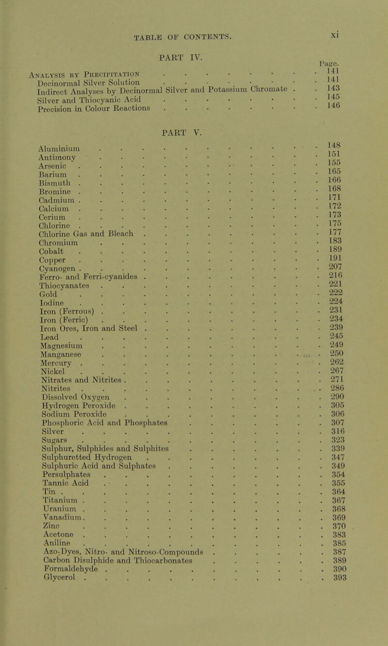 PART IV. Analysis by Precipitation Decinormal Silver Solution . . ■ ' . V,,  . Indirect Analyses by Decinormal Silver and Potassium Cliromate Silver and Thiocyanic Acid Precision in Colour Reactions Page. 141 141 143 145 146 PART V. cyanides and Steel Aluminium Antimony Arsenic Barium Bismuth Bromine Cadmium Calcium Cerium Chlorine Chlorine Gas and Bleach Chromium Cobalt Copper Cyanogen Ferro- and Ferri Thiocyanatos Gold Iodine Iron (Ferrous) Iron (Ferric) Iron Ores, Iron Lead Magnesium Manganese Mercury . Nickel Nitrates and Nitrites Nitrites Dissolved Ox5'^gi Hydrogen Perox Sodium Peroxide Phosphoric Acid and Phosphates Silver .... Sugars .... Sulphur, Sulphides and Sulphites Sulphuretted Hydrogen Sulphuric Acid and Sulphates Persulphates Tannic Acid Tin . Titanium . Uranium . Vanadium. Zinc Acetone Aniline Azo:Dye8, Nitro- and Nitroso-Compounds Carbon Disulphide and Thiocarbonates Formaldehyde Glycerol . en ide