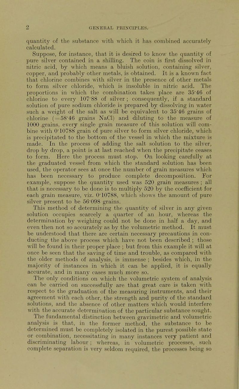 GENERAL PRINCIPLES. quantit}'^ of the substance with which it has combined accurately calculated. Suppose, for instance, that it is desired to know the quantity of pure silver contained in a shilling. The coin is first dissolved in nitric acid, by which means a bluish solution, containing silver, copper, and probably other metals, is obtained. It is a known fact that chlorine combines with silver in the presence of other metals to form silver chloride, which is insoluble in nitric acid. The proportions in which the combination takes place are 35'46 of chlorine to every 107*88 of silver ; consequently, if a standard solution of pure sodium chloride is prepared by dissolving in water such a weight of the salt as will be equivalent to 35*46 grains of chlorine ( = 58*46 grains NaCl) and diluting to the measure of 1000 -grains, every single grain measure of this solution will com- bine with 0*10788 grain of pure silver to form silver chloride, wliich is precipitated to the bottom of the vessel in wliich the mixture is made. In the process of adding the salt solution to the silver, drop by drop, a point is at last reached when the precipitate ceases to form. Here the process must stop. On looking carefully at the graduated vessel from which the standard solution has been used, the operator sees at once the number of grain measures which has been necessary to produce complete decomposition. For example, suppose the quantity used was 520 grain measures ; all that is necessary to be done is to multiply 520 by the coefficient for each grain measure, viz. 0*10788, which shows the amount of pure silver present to be 56*098 grains. This method of determining the quantity of silver in any given solution occupies scarcely a quarter of an hour, Mdiereas the determination by weighing could not be done in half a day, and even then not so accurately as by the volumetric method. It must be understood that there are certain necessary precautions in con- ducting the above process which have not been described ; those will be found in their proper place ; but from tliis example it will at once be seen that the saving of time and trouble, as compared with the older methods of analysis, is immense ; besides wliich, in the majority of instances in wliich it can be apphed, it is equally accurate, and in many cases much more so. The only conditions on which the volumetric system of analysis can be carried on successfully are that great care is taken with respect to the graduation of the measuring instruments, and their agreement with each other, the strength and purity of the standard solutions, and the absence of other matters which would interfere with the accurate determination of the particular substance sought. The fundamental distinction between gravimetric and volumetric analysis is that, in the former method, the substance to be determined must be completely isolated in the purest possible state or combination, necessitating in many instances very patient and discriminating labour; Avhereas, in volumetric processes, sucli complete separation is very seldom required, the processes being so