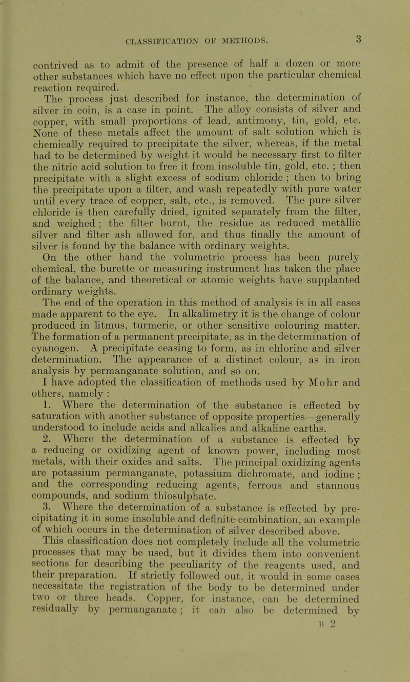 CLASSIFICATION OF METHODS. contrived as to admit of tlie presence of half a dozen or more other substances which have no effect upon the particular chemical reaction required. The process just described for instance, the determination of silver in coin, is a case in point. The alloy consists of silver and copper, with small proportions of lead, antimony, tin, gold, etc. None of these metals affect the amount of salt solution which is chemically required to precipitate the silver, whereas, if the metal had to be determined by weight it Avould be necessary first to filter the nitric acid solution to free it from insoluble tin, gold, etc. ; then precipitate with a shght excess of sodium chloride ; then to bring the precipitate upon a filter, and wash repeatedly with pure water until every trace of copper, salt, etc., is removed. The pure silver chloride is then carefully dried, ignited separately from the filter, and weighed ; the filter burnt, the residue as reduced metaUic silver and filter ash allowed for, and thus finally the amount of silver is found by the balance with ordinary weights. On the other hand the volumetric process has been purely chemical, the burette or measuring instrument has taken the place of the balance, and theoretical or atomic weights have supplanted ordinary weights. The end of the operation in this method of analysis is in all cases made apparent to the eye. In alkahmetry it is the change of colour produced in htmus, turmeric, or other sensitive colouring matter. The formation of a permanent precipitate, as in the determination of cyanogen. A precipitate ceasing to form, as in chlorine and silver determination. The appearance of a distinct colour, as in iron analysis by permanganate solution, and so on. I have adopted the classification of methods used by Mohr and others, namely : 1. AVliere the determination of the substance is effected by saturation wdth another substance of opposite properties—generally understood to include acids and alkalies and alkaline earths. 2. Where the determination of a substance is effected by a reducing or oxidizing agent of known power, including most metals, with their oxides and salts. The principal oxidizing agents are potassium permanganate, potassium dichromate, and iodine ; and the corresponding reducing agents, ferrous and stannous compounds, and sodium tliiosulphate. 3. Wliere the determination of a substance is effected by pre- cipitating it in some insoluble and definite combination, an example of which occurs in the determination of silver described above. This classification does not completely include all the volumetric processes that may be used, but it divides them into convenient sections for describing the pecuharity of the reagents used, and their preparation. If strictly follo\\'ed out, it M-ould in some cases necessitate the registration of the body to be determined under two or three heads. Copper, for instance, can be determined residually by permanganate; it can also be determined by 1! 2