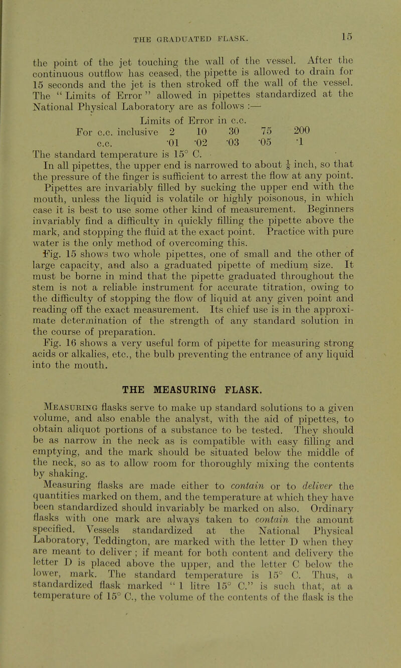 the point of the jet touching the wall of the vessel. After tlie continuous outflo^^' has ceased, the pipette is allowed to drain for 15 seconds and the jet is then stroked off the wall of the vessel. The  Limits of Error  allowed in pipettes standardized at the National Physical Laboratory are as follows :— Limits of Error in c.c. For c.c. inclusive 2 10 30 75 200 c.c. -01 -02 -03 05 -1 The standard temperature is 15° C. In all pipettes, the upper end is narrowed to about ^ inch, so that the pressure of the finger is sufficient to arrest the flow at any point. Pipettes are invariably filled by sucking the upper end with the mouth, unless the Kquid is volatile or highly poisonous, in which case it is best to use some other kind of measurement. Beginners invariably find a difficulty in quickly filHng the pipette above the mark, and stopping the fluid at the exact point. Practice with pure water is the only method of overcoming tliis. Fig. 15 shows two whole pipettes, one of small and the other of large capacity, and also a graduated pipette of medium size. It must be borne in mind that the pipette graduated throughout the stem is not a reliable instrument for accurate titration, owing to the difficulty of stopping the flow of hquid at any given point and reading off the exact measurement. Its chief use is in the approxi- mate determination of the strength of any standard solution in the course of preparation. Fig. 16 shows a very useful form of pipette for measuring strong acids or alkalies, etc., the bulb preventing the entrance of any Hquid into the mouth. THE MEASURING FLASK. Measuring flasks serve to make up standard solutions to a given volume, and also enable the analyst, with the aid of pipettes, to obtain aUquot portions of a substance to be tested. They should be as narrow in the neck as is compatible with easy filhng and emptying, and the mark should be situated below the middle of the neck, so as to allow room for thoroughly mixing the contents by shaking. Measuring flasks are made either to contain or to deliver the quantities marked on them, and the temperature at which they have been standardized should invariably be marked on also. Ordinary flasks witli one mark are always taken to contain the amount specified. Vessels standardized at the National Physical Laboratory, Teddington, are marked with the letter D when they are meant to deliver ; if meant for both content and delivery the letter D is placed above the upper, and the letter C below the lower, mark. The standard temperature is 15° C. Thus, a standardized flask marked  1 litre 15° C. is such tliat, at a temperature of 15° C, the volume of the contents of the flask is the