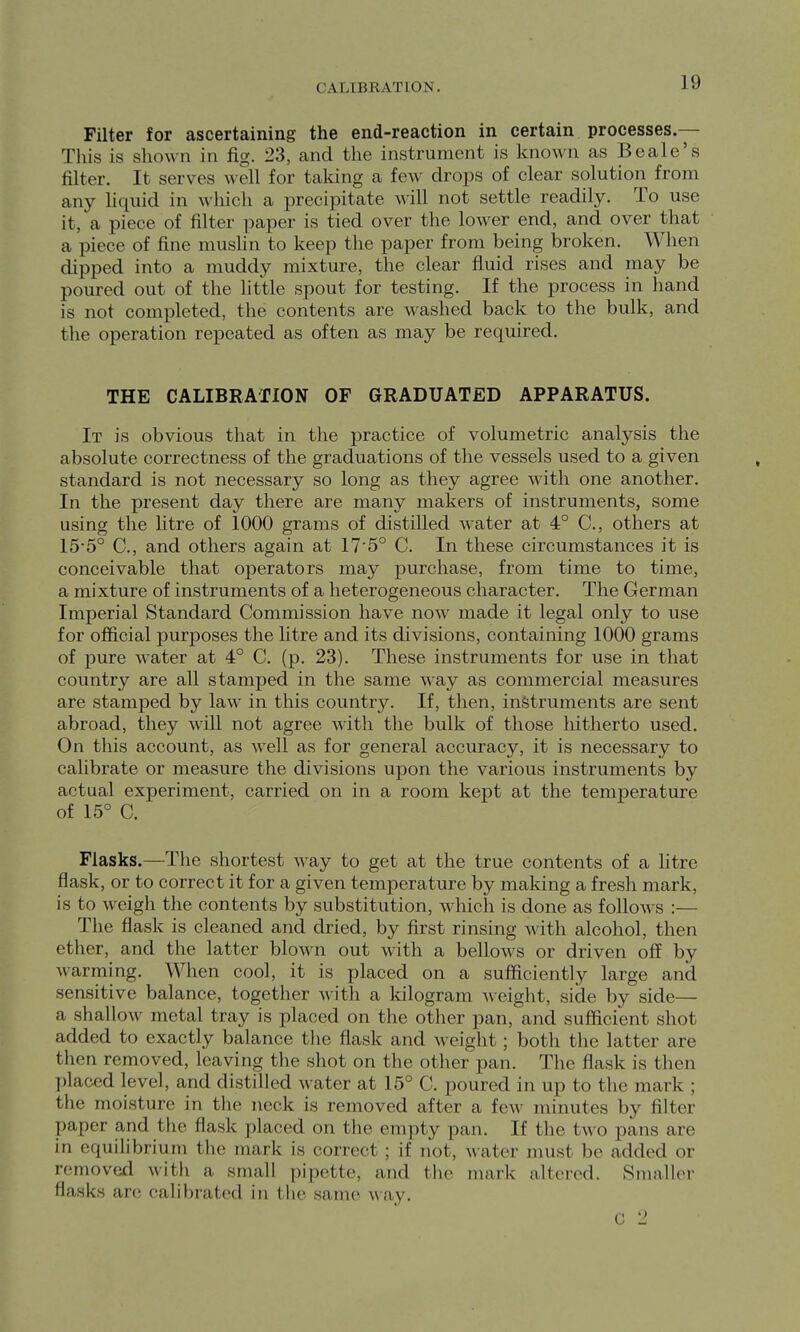 CALIBRATION. Filter for ascertaining the end-reaction in certain processes.— This is shown in fig. 23, and the instrument is known as Be ale's filter. It serves well for taking a few drops of clear solution from any hquid in which a precipitate will not settle readily. To use it, a piece of filter paper is tied over the lower end, and over that a piece of fine muslin to keep the paper from being broken. When dipped into a muddy mixture, the clear fluid rises and may be poured out of the little spout for testing. If the process in hand is not completed, the contents are washed back to the bulk, and the operation repeated as often as may be required. THE CALIBRATION OF GRADUATED APPARATUS. It is obvious that in the practice of volumetric analysis the absolute correctness of the graduations of the vessels used to a given standard is not necessary so long as they agree with one another. In the present day there are many makers of instruments, some using the litre of 1000 grams of distilled water at 4° C, others at 15-5° C, and others again at 17'5° C. In these circumstances it is conceivable that operators may purchase, from time to time, a mixture of instruments of a heterogeneous character. The German Imperial Standard Commission have now made it legal only to use for official purposes the litre and its divisions, containing 1000 grams of pure water at 4° C. (p. 23). These instruments for use in that country are all stamped in the same way as commercial measures are stamped by law in this country. If, then, instruments are sent abroad, they will not agree with the bulk of those hitherto used. On this account, as well as for general accuracy, it is necessary to calibrate or measure the divisions upon the various instruments by actual experiment, carried on in a room kept at the temperature of 15° C. Flasks.—The shortest way to get at the true contents of a litre flask, or to correct it for a given temperature by making a fresh mark, is to weigh the contents by substitution, which is done as follows :— The flask is cleaned and dried, by first rinsing with alcohol, then ether, and the latter blown out with a bellows or driven off by warming. When cool, it is placed on a sufficiently large and sensitive balance, together with a Idlogram Aveight, side by side— a shallow metal tray is placed on the other pan, and sufficient shot added to exactly balance the flask and weight; both the latter are then removed, leaving the shot on the other pan. The flask is then placed level, and distilled water at 15° C. poured in up to the mark ; the moisture in the neck is removed after a iew minutes by filter paper and the flask placed on the empty pan. If the two pans are in equilibrium tlie mark is correct ; if not, water nnist be added or removed with a small pipette, and the mark altered. Smaller flasks are calibrated in the same way. C '2