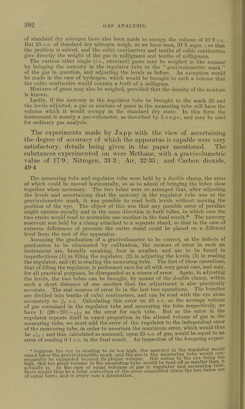 of standard dry nitrogen have also boon made to occupy the volume of 31-3 c.c. But 25 c.c. of standard dry nitrogen weigh, as we have seen, 31-3 ingm. ; so that the problem is solved, and the cubic centimetres and tenths of cubic centimetres give directly the weight of the gas in milligrams and tenths of milligrams. The various other single (i.e., unmixed) gases may be weighed in like jnanner by bringing the mercury in the regulator tube to the  gravivolumetric mark  of the gas in question, and adjusting the levels as before. An exception would be made in the case of hydrogen, which would be brought to such a volume that the cubic centimetre would contain a tenth of a milligram. Mixtures of gases may also be weighed, provided that the density of the mixture is known. Lastly, if the mercury in the regulator tube be brought to the mark 25 and the levels adjusted, a gas or mixture of gases in the measuring tube will have the volume which it would occupy in the standard dry state. In this form the instrument is merely a gas-volumeter, as described by Lunge, and may be used for ordinary gas analysis. The experiments made by Japp with the view of ascertaining the degree of accuracy of which the apparatus is capable were very satisfactory, details being given in the paper mentioned. The substances experimented on were Methane, with a gravivolumetric value of 17-9; Nitrogen, 31-3; Air, 32-35; and Carbon dioxide, 49-4 The measuring tube and regulator tube were held by a double clamp, the arms of which, could be moved horizontally, so as to admit of bringing the tubes close together when necessary. The two tubes were so arranged that, after adjusting the levels and ascertaining that the mercury in the regulator tube was at the gravivolumetric mark, it was possible to read both levels without moving the position of the eye. The object of this was that any possible error of parallax might operate equally and in the same direction in both tubes, in which case the two eiTors would tend to neutralize one another in the final result.* The mercury reservoir was held by a clamp attached to a separate stand, so that in the case of extreme differences of pressure the entire stand could be placed on a different level from the rest of the apparatus. Assuming the graduation of a gravivolumeter to be correct, or the defects of graduation to be eliminated by calibration, the sources of error in such an instrument are, broadly speaking, four in number, and are to be found in imperfections (1) in filling the regulator, (2) in adjusting the levels, (3) in reading the regulator, and (4) in reading the measuring tube. The first of these operations, that of filling the regulator, is performed once for all with very great care, and may, for all practical purposes, be disregarded as a source of error. Again, in adjusting the levels, the two tubes can be brought, by means of the double clamp, witliin such a short distance of one another that the adjustment is also practically accurate. The real sources of error lie in the last two operations. The burettes are divided into tenths of cubic centimetres, and can be read with the eye alone accurately to -^V c.c. Calculating this error on 25 c.c. as the average volume of gas contained in the regulator tube and measuring the tube respectively, we have 1/ (20x25)=-5-^ as the error for each tube. But as the error in the regulator repeats itself in exact proportion in the altered volume of gas in the measuring tube, we must add the error of the regulator to the independent error of the measuring tube, in order to ascertain the maximum error, which would thus be -^sijf; and this, calculated as assumed, upon 25 c.c. of gas, would be equal to an error of reading O'l c.c. in the final result. An inspection of the foregoing expen- * Suppose the eye in reading to be too high, the mercury in the regulator would stand below the gravivolumetric mark, and the gas in the measuring tube wpulrt con- sequentlv he expanded beyond its proper volume. But omng to the eye eing too high, this too great volume in the measuring tube would ho read off as smaller wiau ii- actually is. In the case of equal volumes of gas in regulator and moasunng nine, there would thus ho a total correction of the error committed (since the two tubes arc of equal bore), and in every case a diminution.