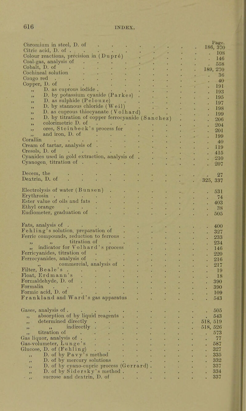 Chromium in steel, D. of Citric acid, D. of . Colour reactions, preciHioa in (Dupr6) Coal-gas, analysis of Cobalt, D. of Cochineal solution Congo red Copper, D. of „ D. as cuprovis iodide „ D. by potassium cyanide (Parkes) „ D. as sulphide (Pelouze) „ D. by stannous chloride (Weil) „ D. as cuprous thiocyanate (Volhard) „ D. by titration of copper ferrocyanide (S a „ colorimetric D. of . ,, ores, Steinbeck's process for „ and iron, D. of Corallin ..... Cream of tartar, analysis of . Cresols, D. of Cyanides used in gold extraction, analysis of Cyanogen, titration of . Decern, the .... Dextrin, D. of . Electrolysis of water (B u n s e n) Erythrosin ..... Ester value of oils and fats . Ethyl orange .... Eudiometer, graduation of Fats, analysis of . Fehling's solution, preparation of Ferric compounds, reduction to ferrous „ „ titration of „ indicator for Vol hard's process Ferricyanides, titration of Ferrocyanides, analysis of „ commercial, analysis of Filter, Be ale's . Float, Erdmann's Formaldehyde, D. of Formalin Formic acid, D. of Frankland and Ward's gas apparatus Gases, analysis of . „ absorption of by liquid reagents . ,, determined directly „ „ indirectly ,, titration of Gas liquor, analysis of . Gas-volumeter, Lunge's Glucose, D. of (Febling) . ,, D. of by Pavy's method „ D. of by mercury solutions „ D. of by cyano-cupric process (Gerrard) „ D. of by S i d 0 r sky' s method sucrose and dextrin, D. of chei Page. 186, 370 108 146 558 189, 270 36 40 191 193 195 197 198 199 206 204 201 199 40 119 415 210 207 . 27 325, 337 . 531 74 . 403 . 38 . 505 . 400 . 327 . 233 . 234 . 146 . 220 . 216 . 217 19 18 . 390 . 390 . 109 . 543 . 505 . 543 518, 519 518, 526 573 77 587 327 335 332 337 334 337