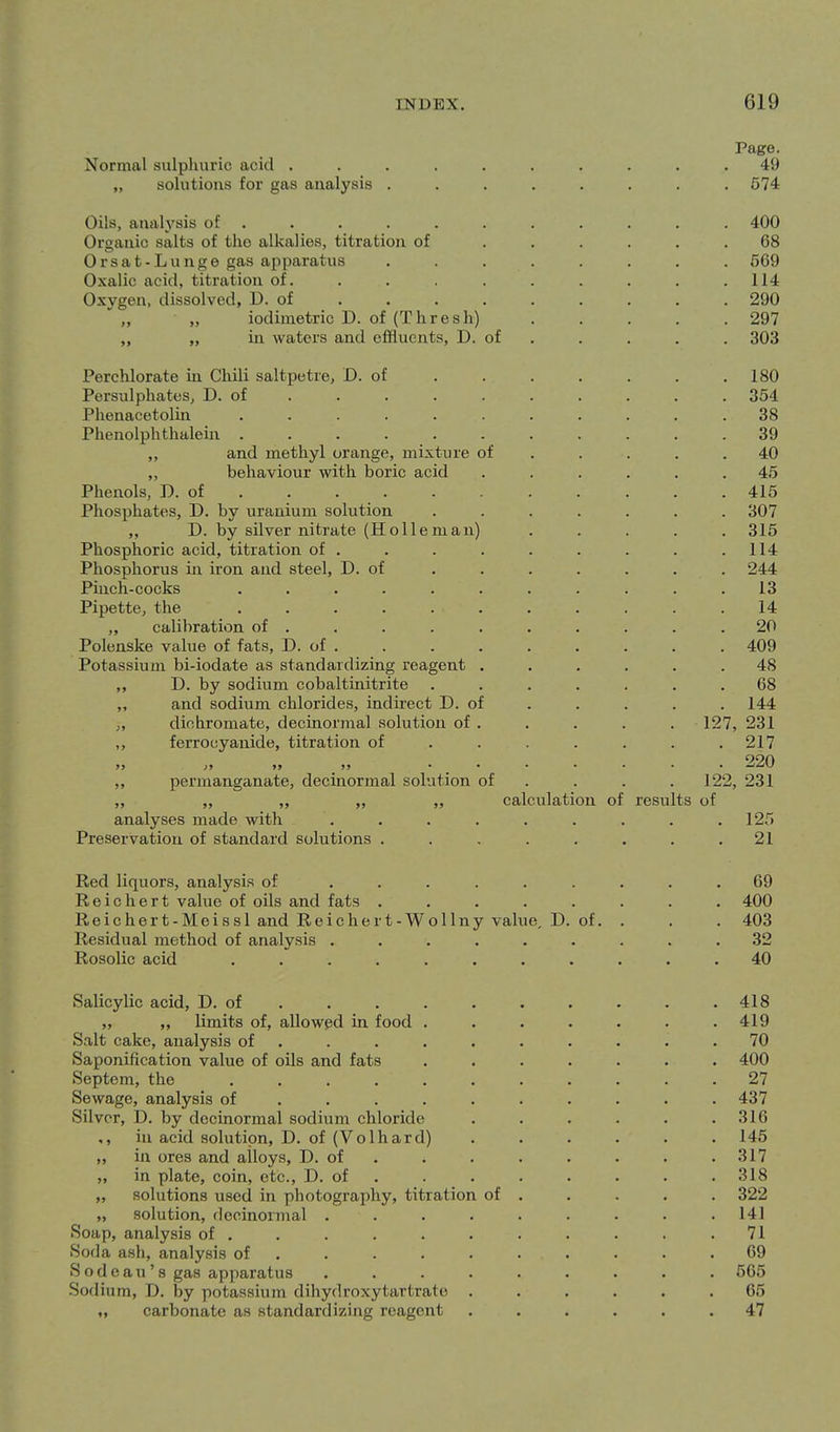 Page. Normal sulphuric acid .......... 49 „ solutions for gas analysis ........ 574 Oils, analj'sis of . . . . . . . . . . . 400 Organic salts of the alkalies, titration of ...... 68 Orsat-Lunge gas apparatus ........ 669 Oxalic acid, titration of. . . . . . . . .114 Oxygen, dissolved, D. of ........ . 290 ' „ „ iodimetric D. of (Thresh) . . . . . 297 „ „ in waters and effluents, D. of . . . . . 303 Perchlorate in Chili saltpetre, D. of . . . . . . .180 Persulphates, D. of ......... . 354 Phenacetolin ........... 38 Phenolphthalein ........... 39 „ and methyl orange, mixture of . . . . .40 ,, behaviour with boric acid ...... 45 Phenols, D. of 415 Phosphates, D. by uranium solution ....... 307 „ D. by silver nitrate (H oil em an) . . . . . 315 Phosphoric acid, titration of . . . . . . . . .114 Phosphorus in iron and steel, D. of . . . . . . . 244 Pinch-cocks ........... 13 Pipette, the ........... 14 ,, calibration of . . . . . . , . . .20 Polenske value of fats, D. of . . . . . . . . . 409 Potassium bi-iodate as standardizing reagent ...... 48 „ D. by sodium cobaltinitrite ....... 68 „ and sodium chlorides, indirect D. of . . . . . 144 ,, dichromate, decinormal solution of . . . . . 127, 231 ,, ferrocyanide, titration of . . . . . . .217 220 ,, J, ,, ,, ....... ^Lj\J ,, permanganate, decinormal solution of . . . . 122, 231 „ „ „ „ ,, calculation of results of analyses made with . . . . . . . . .125 Preservation of standard solutions . . . . . . . .21 Red liquors, analysis of ......... 69 Reichert value of oils and fats ........ 400 Reichert-Meissl and Reichert-Wollny value, D. of. . . . 403 Residual method of analysis ......... 32 Rosolic acid ........... 40 Salicylic acid, D. of 418 „ „ limits of, allowed in food ....... 419 Salt cake, analysis of .......... 70 Saponification value of oils and fats ....... 400 Septem, the 27 Sewage, analysis of ......... . 437 Silver, D. by decinormal sodium chloride . . . . . .316 in acid solution, D. of (Volhard) ...... 145 „ in ores and alloys, D. of . . . . • • . . 317 ,, in plate, coin, etc., D. of . . . . . • . . 318 ,, solutions used in photography, titration of . . . . . 322 „ solution, decinormal ......... 141 Soap, analysis of ........... 71 Soda ash, analysis of .......... 69 S o d e a u' 8 gas apparatus ......... 565 Sodium, D. by potassium dihydroxytartrate ...... 65 M carbonate as standardizing reagent ...... 47