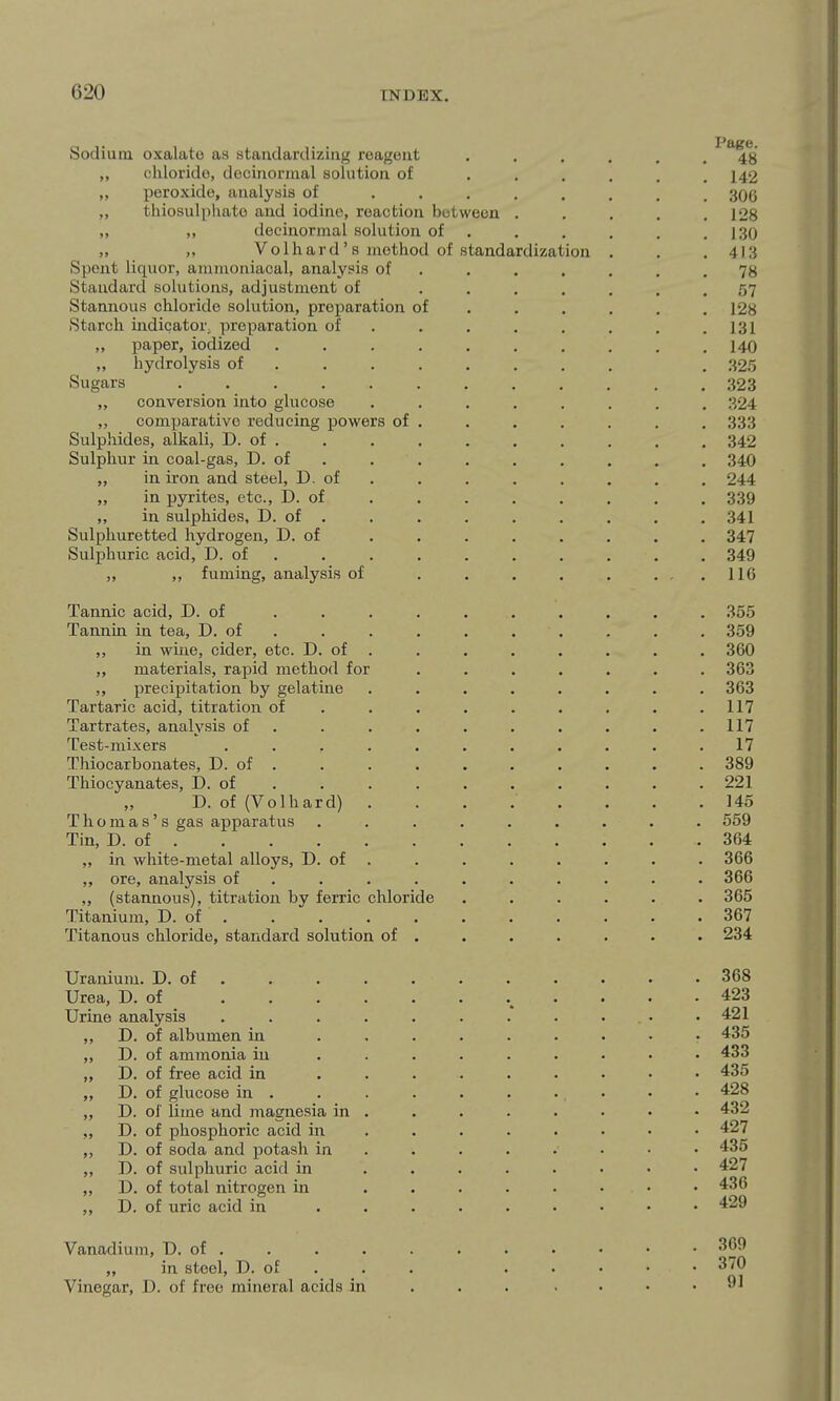 Sodium oxalate as standardizing reagent ...... 48 „ chloride, decinormal solution of . . . . . .142 „ peroxide, analysis of 306 „ thiosuliihate and iodine, reaction between ..... 128 ,, ,, decinormal solution of . . . , . .1.30 „ Volhard' s method of standardization . . .413 Spent liquor, ammoniacal, analysis of ....... 78 Standard solutions, adjustment of ....... 57 Stannous chloride solution, preparation of ..... . 128 Starch indicator preparation of . . . . . . . ,131 „ paper, iodized .......... 140 „ hydrolysis of ....... . . 325 Sugars 323 „ conversion into glucose 324 comparative reducing powers of . . . . . . . 333 Sulphides, alkali, D. of . , , . , , . . . . 342 Sulphur in coal-gas, D. of . . . , , , . . . 340 „ in iron and steel, D. of , , . . . . , , 244 „ in pyrites, etc., D. of , , . . , , , . 339 „ in sulphides, D. of . . . . . , . . , 341 Sulphuretted hydrogen, D. of 347 Sulphuric acid, D. of . 349 „ „ fuming, analysis of . . . . , , , , IIG Tannic acid, D. of 355 Tannin in tea, D. of . . . . . . . . . , 359 „ in wine, cider, etc. D. of . . . , . , , . 360 „ materials, rapid method for 363 ,, precipitation by gelatine 363 Tartaric acid, titration of , . , , . , . . .117 Tartrates, analysis of . . . . , , . . . ,117 Test-mixers ........... 17 Thiocarbonates, D. of , , . . . , . . . . 389 Thiocyanates, D. of , , . . . . , . , ,221 D. of (Volhard) 145 Thomas's gas apparatus 559 Tin, D. of 364 „ in white-metal alloys, D. of . . . . , , , . 366 „ ore, analysis of , 366 „ (stannous), titration by ferric chloride 365 Titanium, D. of . , , , . . . . , . . 367 Titanous chloride, standard solution of . . . . . . . 234 Uranium. D. of . , , , . . , . . • . 368 Urea, D. of 423 Urine analysis 421 „ D. of albumen in 435 „ D. of ammonia in 433 „ D. of free acid in 435 „ D. of glucose in . . . , . . ... • • 428 „ D. of lime and magnesia in ....... • 432 „ D. of phosphoric acid in ....... • 427 „ D. of soda and potash in . 435 ,, J), of sulphuric acid in ........ 427 „ D. of total nitrogen in ........ 436 ,, D. of uric acid in ......... 429 Vanadium, D. of . . . . . . . . . • • in steel, D. of . , . 370 Vinegar, D. of free mineral acids in .......