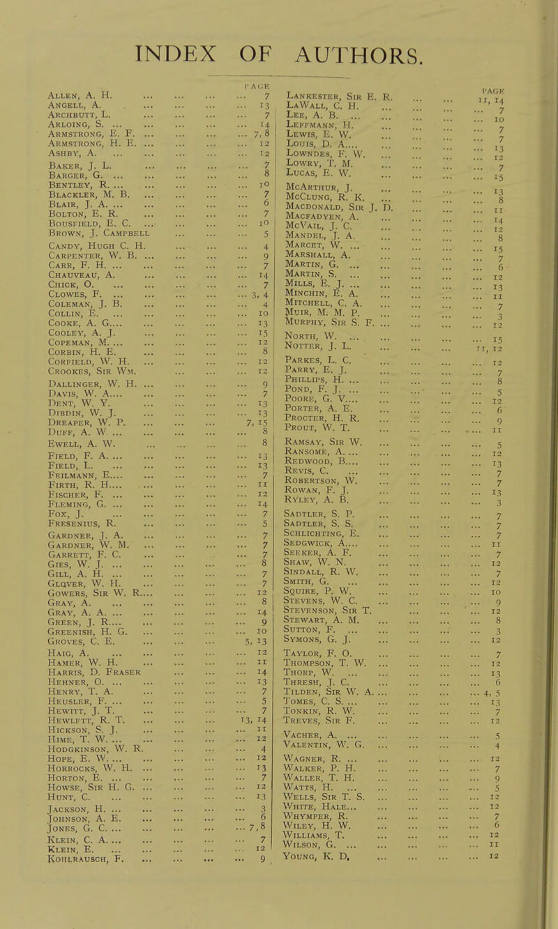 INDEX OF AUTHORS. Allen, A. H. Ancell, a. Archbutt, L. Arloing, S Armstrong, E. F. ... Armstrong, H. E. ... ASHBY, A Baker, J. L. Barger, G Bentley, R Blackler, M. B. Blair, J. A Bolton, E. R. bousfield, e. c. Brown, J. Campbell Candy, Hugh C. H. Carpenter, W. B. ... Carr, F. H Chauveau, a. Chick, O Clowes, F Coleman, J. B. Collin, E. Cooke, A. G Cooley, a. J. copeman, m. ... corbin, h. e. corfield, w. h. Crookes, Sir Wm. Pallinger, W. H. ... Davis, W. A Dent, W. Y. DiBDIN, VV. J. Dreaper, W. p. Duff, A. W EWELL, A. W. Field, F. A Field, L Feilmann, E Firth, R. H Fischer, F. ... Fleming, G. ... Fox, J Frf.senius, R. Gardner, J. A. Gardner, W. M. Garrett, F. C. Gies, VV. J Gill, A. H Glqver, W. H. GowERS, Sir W. R.... Gray, A Gray, A. A Green, J. R Greenish, H. G. Groves, C. E. Haig, a Hamer, W. H. Harris, D. Eraser Hehner, O. ... Henry, T. A. Heusler, F Hewitt, J. T. Hewlftt, R. T. HiCKSON, S. J. HiME, T. W hodgkinson, w. r. Hope, E. W HORROCKS, W. H. ... Horton, E. ... Howse, Sir H. G. ... Hunt, C Jackson, H. ... Johnson, A. E. Jones, G. C Klein, C. A Klein, E kohlrausch, f. r a<;e 7 ... 13 7 ... 14 ... 7,8 12 ... 12 7 ... 8 ... lO ... 7 6 7 ... lO 5 4 9 7 ... 14 ... 7 ••• 3, 4 4 ... 10 ... 13 ... 15 12 8 ... 12 12 9 7 ... 13 ... 13 7, 15 ... 8 ... 8 ... 13 ... 13 ... 7 II 12 ... 14 ... 7 -• 5 7 ... 7 ... 7 ... 8 ... 7 7 12 8 ... 14 ... 9 10 5, 13 12 II ... 14 ... 13 ... 7 • •• 5 ■ •• 7 '3, 14 II ... 12 ... 4 ... 12 ... 13 ... 7 12 ... 13 3 6 ... 7,8 .. 7 12 ., 9 Lankester, Sir E. R. LaWali-, C. H. Lee, a. B Leffmann, H. Lewis, E. W. Louis, D. A Lowndes, F. VV. LowRY, T. M. Lucas, E. W. McArthur, J. McClung, R. K. Macdonald, Sir J. D. Macfadyen, a. McV^AIL, J. C. Mandel, J. A. Marcet, W Marshall, A. Martin, G Martin, S Mills, E. J MiNCHIN, E. A. Mitchell, C. A. MuiR, M. M. P. Murphy, Sir S. F. ... North, VV NOTTER, J. L. Parkes, L. C. Parry, E. J. Phillips, H Pond, F. J POORE, G. V Porter, A. E. Procter, H. R. Prout, W. T. Ramsay, Sir W. Ransome, a. ... Redwood, B.... Revis, C Robertson, VV. Rowan, F. J. Ryley, a. B. Sadtler, S. p. Sadtler, S. S. Schlichting, E. Sedgwick, A Seeker, A. F. Shaw, \V. N. SiNDALL, R. VV. Smith, G. Squire, P. W. Stevens. VV. C. Stevenson, Sir T. Stewart, A. M. Sutton, F. Symon.s, G. J. Taylor, F. O. Thompson, T. W. Thorp, W Thresh, J. C. Tilden, Sir VV. A. ... Tomes, C. S Tonkin, R. W. Treves, Sir F. Vacher, a. ... Valentin, W. G. V\^\gner, R Walker, P. H. Waller, T. H. Watts, H. Wells, Sir T. S. ... White, Hale... Whymper, R. Wiley, H. W. Williams, T. Young, K. D, I'AGH II, 14 ... 7 ... 10 ... 7 7 ... 13 12 ... 7 ... 15 ... 13 ... 8 II ... 14 12 ... 8 ... 15 ... 7 6 12 ... 13 II ... 7 3 12 ... 15 11, 12 12 ... 7 ... 8 ••• 5 12 6 9 11 5 12 ,.. 13 7 7 ... 13 3 .. 7 ... 7 • • 7 II • • 7 12 .. 7 12 10 .. 9 12 .. 8 3 12 • • 7 .. 12 • • 13 f) • • 4, .'i • • 13 .. 7 12 4 .. 12 7 q 5 12 12 .. 7 6 .. 12