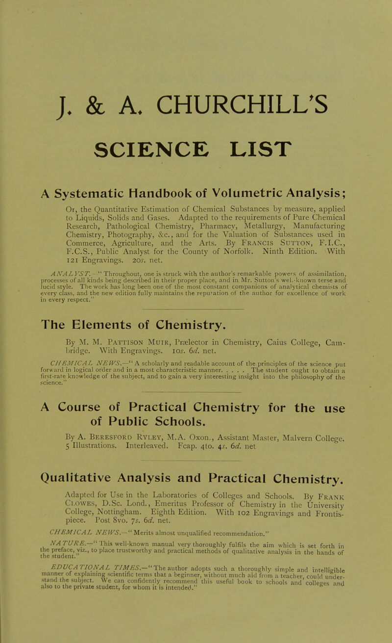 SCIENCE LIST A Systematic Handbook of Volumetric Analysis; Or, the Quantitative Estimation of Chemical Substances by measure, applied to Liquids, Solids and Gases. Adapted to the requirements of Pure Chemical Research, Pathological Chemistry, Pharmacy, Metallurgy, Manufacturing Chemistry, Photography, &c., and for the Valuation of Substances used in Commerce, Agriculture, and the Arts. By Francis Sutton, F.I.C., F.C.S., Public Analyst for the County of Norfolk. Ninth Edition. With 121 Engravings. 20s. net. A ANALYST.- ThroMghowt, one is struck with the author's remarkable powers of assimilation, processes of all kinds being described in their proper place, and in Mr. Sutton's wel.-known terse and lucid style. The work has long been one of the most constant companions of analytical chemists of every class, and the new edition fully maintains the repu'ation of the author for excellence of work in every respect. The Elements of Chemistry. By M. M. Pattison Muir, Prtelector in Chemistry, Caius College, Cam- bridge. With Engravings. 10s. 6d. net. CHEMICAL iVjE'W.S.— A scholarly and readable account of the principles of the science put forw ard in logical order and in a most characteristic manner The student ought to obtain a first-rate knowledge of the subject, and to gain a very interesting insight into the philosophy of the science. A Course of Practical Chemistry for the use of Public Schools. By A. Beresford Ryley, M.A. Oxon., Assistant Master, Malvern College. 5 Illustrations. Interleaved. Fcap. 410. 4^. (>d. net Qualitative Analysis and Practical Chemistry. Adapted for Use in the Laboratories of Colleges and Schools. By P'rank Clowes, D.Sc. Lond., Emeritus Professor of Chemistry in tlie University College, Nottingham. Eighth Edition. With 102 Engravings and Frontis- piece. Post 8vo. 7j. dd. net. CHEMICAL NEWS.- Merits almost unqualified recommendation. /V^ri/^f.— This well-known manual very thoroughly fulfils the aim which is set forth in the preface, viz., to place trustworthy and practical methods of qualitative analysis in the hands of the student. EDUCATIONAL J/il/yP^.-The author adopts such a thoroughly simple and intelligible manner of explainmg scientific terms that a beginner, without much aid from a teacher could under stand the subject. We can confidently recommend this useful book to schools and'colleges ind