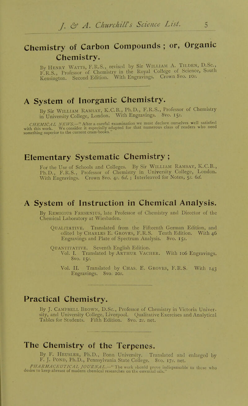 Chemistry of Carbon Compounds ; or, Organic Cliemistry. By Henry Watts, F.R.S., revised by Sir Wh-mam A. Tii.dkn, D Sc , F R S., I'rofessor of Chemislry in the Kuyal College of Science, boulh Kensington. Second Edition. Willi Engravings. Crown 8vo. io.f. A System of Inorganic Chemistry. By Sir William Ramsay, K.C.B., Ph.D., F.R.S., Professor of Chemistry in University College, London. With Engravings. 8vo. i5j-. CHFMICAL A^i^/Fi.— After a careful examination we must declare ourselves well satisfied with this woric. We consider it especially adapted for that numerous class of readers who need something superior to the current cram-books. Elementary Systematic Chemistry; For the Use of Schools and Colleges. By Sir William Ramsay, K.C.B., Ph.D., F.R.S., Professor of Chemistry in University College, London. With Engravings. Crown 8vo. 4^. 6d. ; Interleaved for Notes, 5j. 6d. A System of Instruction in Chemical Analysis. By Remigius Fresenius, late Professor of Chemistry and Director of the Chemical Laboratory at Wiesbaden. Qualitative. Translated from the Fifteenth German Edition, and edited by Charles E. Groves, F.R.S. Tenth Edition. With 46 Engravings and Plate of Spectrum Analysis. 8vo. 15J. Quantitative. Seventh English Edition. Vol. L Translated by Arthur Vacher. With 106 Engravings. 8vo. i^s. Vol. n. Translated by Chas, E, Groves, F.R.S, With 143 Engravings. 8vo. 20s. Practical Chemistry. By J. Campbell Brown, D.Sc, Professor of Chemistry in Victoria Univer- sity, and University College, Liverpool. Qualitative Exercises and Analytical Tables for Students. Fifth Edition. 8vo. 2s. net. The Chemistry of the Terpenes. By F. IlEUSLER, Ph.D., ]]onn University. Translated and enlarged by F. J. Pond, Ph.D., Pennsylvania State College. 8vo. lys. net. PlfARMAC/-:ur/CAL JOUKNAL.-'''\hGsvoxk .-hould prove indispcnsnblc to llitsc wlio desire 10 keep abreast of modern chemical researches on the esteniial oils.