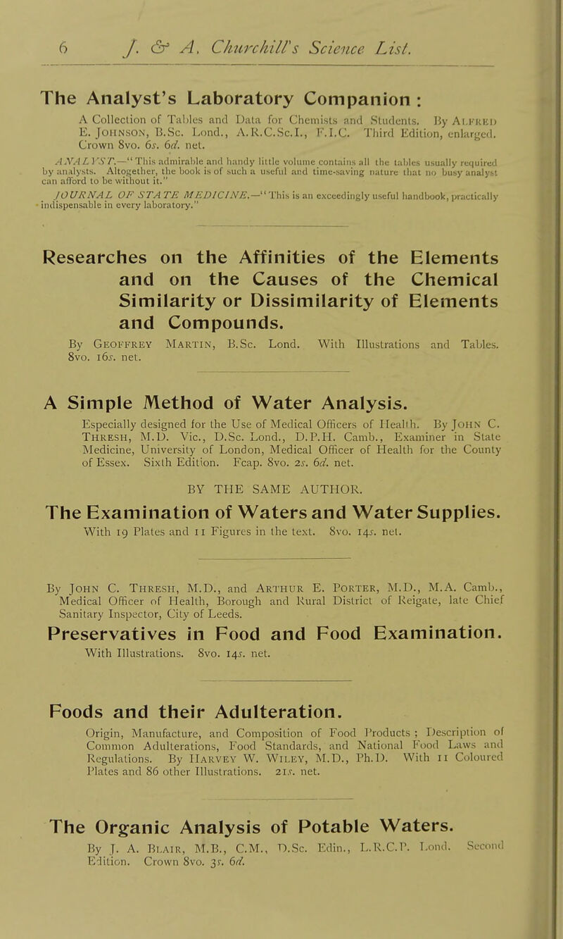 The Analyst's Laboratory Companion : A Collection of Tables and Uala for Chemists and Students, By Ai.kkeu E. Johnson, B.Sc. Lond., A.R.C.Sc.I., F.I.C. Third Edition, enlarged. Crown 8vo. ds. 6d. net. ANAL J'^ST.— This admirable antl handy little vohime contains all the tables usually required by analysts. Altogether, the book is of such a useful and time-saving nature that no busy analyst can afford to be without it. JOURNAL OF ST A TE M EDICINE.—'\:h\s is an exceedingly useful handbook, practically indispensable in every laboratory. Researches on the Affinities of the Elements and on the Causes of the Chemical Similarity or Dissimilarity of Elements and Compounds. By Geoffrey Martin, B.Sc. Lond. With Illustrations and Tables. 8vo. i6s. net. A Simple Method of Water Analysis. Especially designed for the Use of Medical Officers of Ilealih. By John C. Thresh, M.D. Vic, D.Sc. Lond., D.P.H. Camb., Examiner in Stale Medicine, University of London, Medical Officer of Health for the County of Essex. Sixth Edition. Fcap. 8vo. 2s. 6d. net. BY THE SAME AUTHOR. The Examination of Waters and Water Supplies. With 19 Plates and 11 Figures in the text. 8vo. 145. net. By John C. Thresh, M.D., and Arthur E. Porter, M.D., M.A. Camb., Medical Officer of Plealth, Borough and Rural District of Keigale, late Chief Sanitary Lispector, City of Leeds. Preservatives in Food and Food Examination. With Illustrations. 8vo. 145. net. Foods and their Adulteration. Origin, Manufacture, and Composition of Food T'roducts ; Description of Common Adulterations, Food Standards, and National Food Laws and Regulations. By Harvey W, Wiley, M.D., Ph.D. With 11 Coloured Plates and 86 other Illustrations. 2i.v. net. The Organic Analysis of Potable Waters. By J. A. B1.AIR, M.B., CM., D.Sc. Edin., L.R.C.P. Lond. Second Edition. Crown 8vo. 3r. 6d.