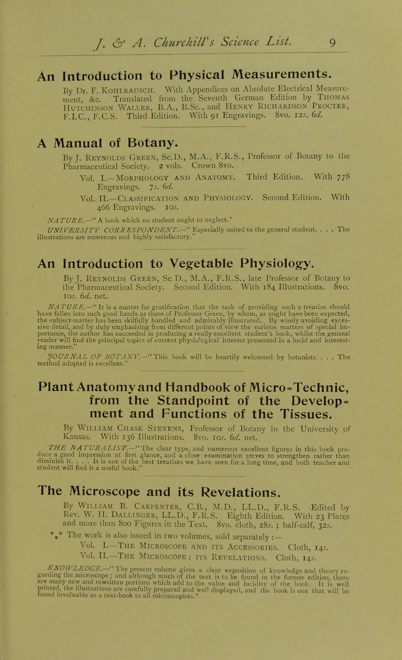 An Introduction to Physical Measurements. By Dr. F. Koili.RAUSCir. Willi Appendices on Absolute Eleclrical MeaHiuc- ment, &c. Translated from the Seventh German Edition by Thomas Hutchinson Wai.lkr, B.A., B.Sc, and Henry Richardson Procter, F.I.C., F.C.S. Third Edition. With 91 Engravings. 8vo. 12s. 6d. A Manual of Botany. By J. Reynolds Green, Sc.D., M.A., F.R.S., Professor of Botany to tiie Pharmaceutical Society. 2 vols. Crown 8vo. Vol. I.—Morphology and Anatomy. Third Edition. With 77S Engravings. 7^. 6d. Vol. n.—Ci.ASSii'lCATiON AND PHYSIOLOGY. Second Edition. With 466 Engravings, los. NA TURE.— A book which no student ought to neglect. UNIVERSITY CC/?7?£'.S'/'(9iVZ>^.V7'.— Especially suited to the general student. . . . The illustrations are numerous and highly satisfactory. An Introduction to Vegetable Physiology. By J. Reynolds Green, Sc.D., M.A., F.R.S., late Professor of Botany to the Pharmaceutical Society. Second Edition. With 184 Illustrations. 8vo. lOJ'. 6d. net. NA TURE.— It is a matter for gratification that the task of providing such a treatise should have fallen into such good hands as those of Professor Green, by whom, as might have been expected, the subject-matter has been skilfully handled and admirably illustrated. By wisely avoiding exces- sive detail, and by duly emphasising from different points of view the various matters of special im- portance, the author has succeeded in producing a really excellent student's book, whilst the general reader will find the principal topics of current physiological interest presented in a lucid and interest- ing manner. JOURNAL pF BOTANY—book will be heartily welcomed by botanists. . . . The method adopted is excellent. Plant Anatomy and Handbook of Micro=Technic, from the Standpoint of the Develop= ment and Functions of the Tissues. By William Chase Stevens, Professor of Botany in the University of Kansas. With 136 Illustrations. 8vo. \os. 6d. net. THE NATURALIST.—The clear type, and numerous excellent figures in this book pro- duce a good impression at first glance, and a close examination selves to strengthen rather than diminish it. . . . It is one of the best treatises we have seen for a long time, and both teacher and student will find it a useful book. The Microscope and its Revelations. By William B. Carpenter, C.B., M.D., LL.D., F.R.S. Edited by Rev. W. II. Dallinger, LL.D., F.R.S. Eighth Edition. With 23 Plates and more than 800 Figures in the Text. 8vo. cloth, 28^. ; half-calf, 32^. The work is also issued in two volumes, sold separately :— Vol. I.—The Microscope and its Accessories. Cloth, 145-. Vol. II.—The Microscope: rrs Revelations. Cloth, 14s. /jTAO/KZ.ZfZ'G^.— The present volume gives a clear exposition of knowledge and theory re- garding the microscope ; and although much of the text is to be found in the former edition, there are many new and rewritten portions which add to the value and lucidity of llic book. It is well printed, the il ustrations are carefully prepared and well displayed, and the book is one that will be found invaluable as a text-book to all microscopisf:.