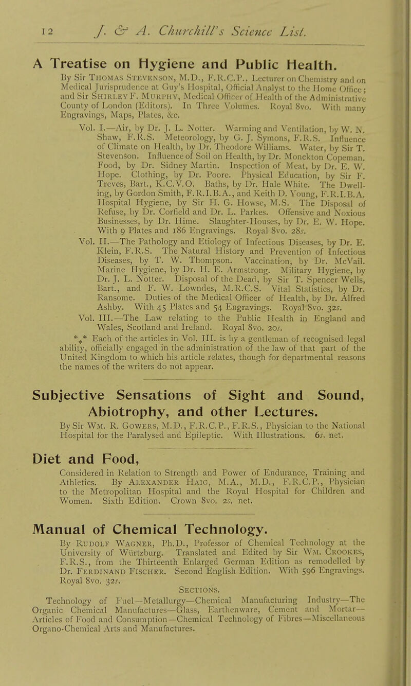 A Treatise on Hygiene and Public Health. By Sir Thomas Stkvknson, M.D., F. K.C.I'., Lecturer on Clieinislry and on Medical Jurisprudence at Guy's Ilospilal, Official Analyst to the Home Office; and Sir Shiri.kv F. Murphy, Medical Officer of Health of the Administrative County of London (Editors). In Tliree Volumes. Royal 8vo. With many Engravings, Maps, Plates, &€. Vol. L—Air, by Dr. J. L. Notter. Warming and Ventilation, by W. J\i. Shaw, F.R.S. Meteorology, by G. J. Symons, F.R.S. Influence of Climate on Healtli, by Dr. Theodore Will iams. Water, ])y Sir T. Stevenson. Influence of Soil on Health, by Dr. Monckton Copeman. Food, by Dr. Sidney Martin. Inspection of Meat, by Dr. E. W. Hope. Clothing, by Dr. Poore. Physical Education, by Sir F. Treves, Bart., K.C.V.O. Baths, by Dr. Hale White. The Dwell- ing, by Gordon Smith, F.R.I.B.A., and Keith D. Voung, F.R.I.B.A. Hospital Hygiene, Ijy Sir H. G. Howse, M.S. The Disposal of Refuse, by Dr. Corfield and Dr. L. Parkes. Offensive and Noxious Businesses, by Dr. Ilime. Slaughter-Houses, by Dr. E. W. Hope. With 9 Plates and i86 Engravings. Royal 8vo. 28j. Vol. II.—The Pathology and Etiology of Infectious Diseases, by Dr. E. Klein, F.R.S. The Natural History and Prevention of Infectious Diseases, by T. W. Thompson. \'accination, by Dr. Mc^'ail. Marine Hygiene, by Dr. II. E. Armstrong. Military Hygiene, by Dr. J. L. Notter. Disposal of the Dead, by Sir T. Spencer Wells, Bart., and F. W. Lowndes, M.R.C.S. Vital Statistics, by Dr. Ransome. Duties of the Medical Officer of Health, by Dr. Alfred Ashby. With 45 Plates and 54 Engravings. Royal 8vo. 32J. Vol. III.—The Law relating to the Public Plealth in England and Wales, Scotland and Ireland. Royal 8vo. 20^. Each of the articles in Vol. III. is by a gentleman of recognised legal ability, officially engaged in the administration of the law of that part of the United Kingdom to which his article relates, though for departmental reasons the names of the wi'iters do not appear. Subjective Sensations of Sight and Sound, Abiotrophy, and other Lectures. By Sir Wm. R. Gowers, M.D., F.R.C.P., F.R.S., Physician to the National Hospital for the Paralysed and Epileptic. With Illustrations. 6j. net. Diet and Food, Considered in Relation to Strength and Power of Endurance, Training and Athletics. By Alexander Haig, M.A., M.D., F.R.C.P., Physician to the Metropolitan Hospital and the Royal Hospital for Children and Women. Sixth Edition. Crown 8vo. 2s. net. Manual of Chemical Technology. By RuDOLl' Wagner, Ph.D., Professor of Chemical Technology at the University of Wiirtzburg. Translated and Edited by Sir Wm. Crookes, F.R.S., from the Thirteenth Enlarged German Edition as remodelled by Dr. Ferdinand Fischer. Second English Edition. With 596 Engravings. Royal 8vo. 32.?. Sections. Technology of Fuel —Metallurgy—Chemical Manufacturing Industry—The Organic Chemical Manufactures—Glass, F.artlienware, Cement and Mortar- Articles of Food and Consumption—Chemical Technology of Fibres—Miscellaneous Organo-Chemical Arts and Manufactures.