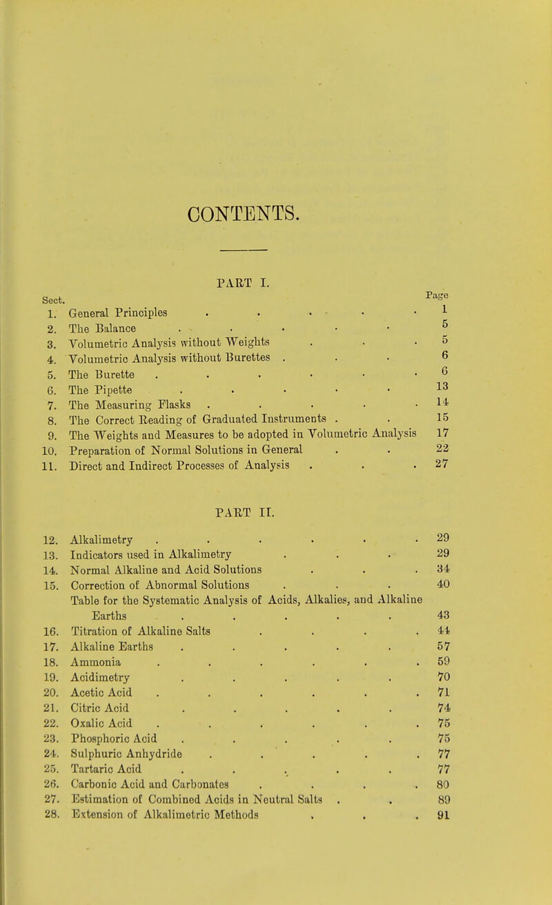 CONTENTS. PART I. Sect. 1. General Principles . 2. The Balance . 3. Volumetric Analysis without Weights 4. Volumetric Analysis without Burettes . 5. The Burette 6. The Pipette . 7. The Measuring Plasks . 8. The Correct Reading of Graduated Instruments . 9. The Weights and Measures to be adopted in Volumetric Analysis 10. Preparation of Normal Solutions in General 11. Direct and Indirect Processes of Analysis Pago 1 5 5 6 6 13 14 15 17 22 27 PART II. 12. Alkalimetry . . . . • .29 13. Indicators used in Alkalimetry ... 29 14. Normal Alkaline and Acid Solutions . . .34 15. Correction of Abnormal Solutions . . . 40 Table for the Systematic Analysis of Acids, Alkalies, and Alkaline Earths ..... 43 16. Titration of Alkaline Salts . . . .41 17. Alkaline Earths ..... 57 18. Ammonia . . . . . .59 19. Acidimetry ..... 70 20. Acetic Acid . . . . . .71 21. Citric Acid ..... 74 22. Oxalic Acid . . . . . .75 23. Phosphoric Acid ..... 75 24. Sulphuric Anhydride . . . . .77 25. Tartaric Acid ..... 77 26. Carbonic Acid and Carbonates . . . .80 27. Estimation of Combined Acids in Neutral Salts . . 89 28. Extension of Alkalimetric Methods . . .91