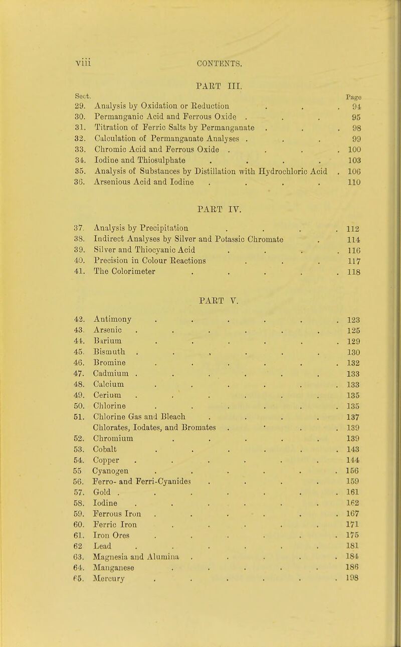 PART III. Sect. Page 29. Analysis by Oxidation or Reduction . . .94 30. Permanganic Acid and Ferrous Oxide ... 95 31. Titration of Ferric Salts by Permanganate . . 98 32. Calculation of Permanganate Analyses ... 99 33. Chromic Acid and Ferrous Oxide .... 100 34. Iodine and Thiosulphate . . . .103 35. Analysis of Substances by Distillation with Hydrochloric Acid . 106 36. Arsenious Acid and Iodine .... 110 PART IY. 37. Analysis by Precipitation . . . 112 38. Indirect Analyses by Silver and Potassic Chromate . 114 39. Silver and Thiocyanic Acid .... 116 40. Precision in Colour Reactions . . . 117 41. The Colorimeter ..... 118 PART V. 42. Antimony ...... 123 43. Arsenic ...... 125 44. Barium ...... 129 45. Bismuth ...... 130 46. Bromine ...... 132 47. Cadmium ...... 133 48. Calcium . . . . . .133 49. Cerium ...... 135 50. Chlorine . . . . . .135 51. Chlorine Gas and Bleach .... 137 Chlorates, Iodates, and Bromates . 139 52. Chromium ..... 139 53. Cobalt . . . . . .143 54. Copper . . . . . .144 55 Cyanogen . . . . . .156 56. Ferro- and Ferri-Cyanides .... 159 57. Gold . . . . . . .161 58. Iodine ...... 162 59. Ferrous Iron ...... 167 60. Ferric Iron ..... 171 61. Iron Ores . . . . . .175 62 Lead ...... 181 63. Magnesia and Alumina ..... 184 64. Manganese ..... 186 65. Mercury . . . . . .198