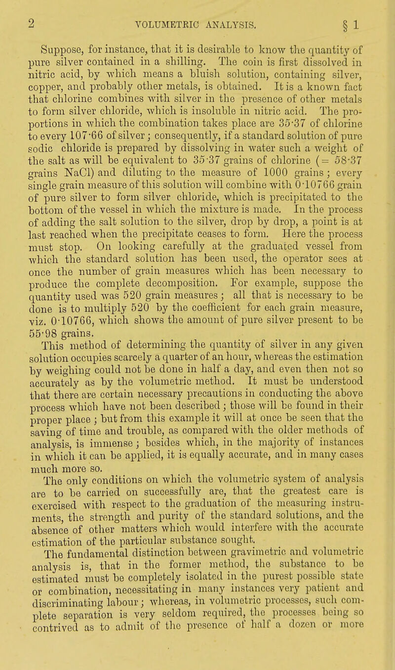 Suppose, for instance, that it is desirable to know the quantity of pure silver contained in a shilling. The coin is first dissolved in nitric acid, by which means a bluish solution, containing silver, copper, and probably other metals, is obtained. It is a known fact that chlorine combines with silver in the presence of other metals to form silver chloride, which is insoluble in nitric acid. The pro- portions in which the combination takes place are 35-37 of chlorine to every 107*66 of silver • consequently, if a standard solution of pure sodic chloride is prepared by dissolving in water such a weight of the salt as will be equivalent to 35 37 grains of chlorine (= 58,37 grains NaGl) and diluting to the measure of 1000 grains ; every single grain measure of this solution will combine with 0T0766 grain of pure silver to form silver chloride, which is precipitated to the bottom of the vessel in which the mixture is made. In the process of adding the salt solution to the silver, drop by drop, a point is at last reached when the precipitate ceases to form. Here the process must stop. On looking carefully at the graduated vessel from which the standard solution has been used, the operator sees at once the number of grain measures which has been necessary to produce the complete decomposition. For example, suppose the quantity used was 520 grain measures ; all that is necessary to be done is to multiply 520 by the coefficient for each grain measure, viz. 0T0766, which shows the amount of pure silver present to be 5598 grains. This method of determining the quantity of silver in any given solution occupies scarcely a quarter of an hour, whereas the estimation by weighing could not be done in half a day, and even then not so accurately as by the volumetric method. It must be understood that there are certain necessary precautions in conducting the above process which have not been described; those will be found in their proper place ; but from this example it will at once be seen that the saving of time and trouble, as compared with the older methods of analysis, is immense; besides which, in the majority of instances in which it can be applied, it is equally accurate, and in many cases much more so. The only conditions on which the volumetric system of analysis are to be carried on successfully are, that the greatest care is exercised with respect to the graduation of the measuring instru- ments, the strength and purity of the standard solutions, and the absence of other matters which would interfere with the accurate estimation of the particular substance sought. The fundamental distinction between gravimetric and volumetric analysis is, that in the former method, the substance to be estimated must be completely isolated in the purest possible state or combination, necessitating in many instances very patient and discriminating labour; whereas, in volumetric processes, such com- plete separation is very seldom required, the processes being so contrived as to admit of the presence of half a dozen or more