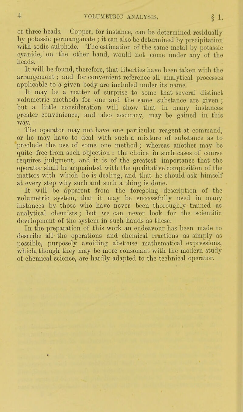 or three heads. Copper, for instance, can be determined residual ly by potassic permanganate ; it can also be determined by precipitation with sodic sulphide. The estimation of the same metal by potassic cyanide, on the other hand, would not come under any of the heads. It will be found, therefore, that liberties have been taken with the arrangement; and for convenient reference all analytical processes applicable to a given body are included under its name. It may be a matter of surprise to some that several distinct volumetric methods for one and the same substance are given ; but a little consideration Avill show that in many instances greater convenience, and also accuracy, may be gained in this way. The operator may not have one particular reagent at command, or he may have to deal with such a mixture of substance as to preclude the use of some one method; whereas another may be quite free from such objection : the choice in such cases of course requires judgment, and it is of the greatest importance that the operator shall be acquainted with the qualitative composition of the matters with which he is dealing, and that he should ask himself at every step why such and such a thing is done. It will be apparent from the foregoing description of the volumetric system, that it may be successfully used in many instances by those who have never been thoroughly trained as analytical chemists; but we can never look for the scientific development of the system in such hands as these. In the preparation of this work an endeavour has been made to describe all the operations and chemical reactions as simply as possible, purposely avoiding abstruse mathematical expressions, which, though they may be more consonant with the modern study of chemical science, are hardly adapted to the technical operator.