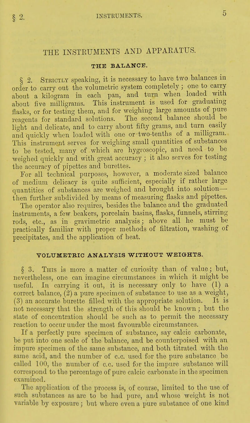 THE INSTRUMENTS AND APPARATUS. THE BALANCE. § 2. Strictly speaking, it is necessary to have two balances in order to carry out the volumetric system completely ; one to carry about a kilogram in each pan, and turn when loaded with about five milligrams. This instrument is used for graduating flasks, or for testing them, and for weighing large amounts of pure reagents for standard solutions. The second balance should be light and delicate, and to carry about fifty grams, and turn easily and quickly when loaded with one or two-tenths of a milligram. This instrument serves for weighing small quantities of substances to be tested, many of which are hygroscopic, and need to be weighed quickly and with great accuracy ; it also serves for testing the accuracy of pipettes and burettes. For all technical purposes, however, a moderate sized balance of medium delicacy is quite sufficient, especially if rather large quantities of substances are weighed and brought into solution— then further subdivided by means of measuring flasks and pipettes. The operator also requires, besides the balance and the graduated instruments, a few beakers, porcelain basins, flasks, funnels, stirring- rods, etc., as in gravimetric analysis; above all he must be practically familiar with proper methods of filtration, washing of precipitates, and the application of heat. VOLUMETRIC ANALYSIS WITHOUT WEIG-HTS. § 3. This is more a matter of curiosity than of value; but, nevertheless, one can imagine circumstances in which it might be useful. In carrying it out, it is necessary only to have (1) a correct balance, (2) a pure specimen of substance to use as a weight, (3) an accurate burette filled with the appropriate solution. It is not necessary that the strength of this should be known; but the state of concentration should be such as to permit the necessary reaction to occur under the most favourable circumstances. If a perfectly pure specimen of substance, say calcic carbonate, be put into one scale of the balance, and be counterpoised with an impure specimen of the same substance, and both titrated with the same acid, and the number of c.c. used for the pure substance bo called 100, the number of c.c. used for the impure substance will correspond to the percentage of pure calcic carbonate in the specimen examined. The application of the process is, of course, limited to the use of such substances as arc to be had pure, and whoso weight is not variable by exposure; but where even a pure substance of one kind