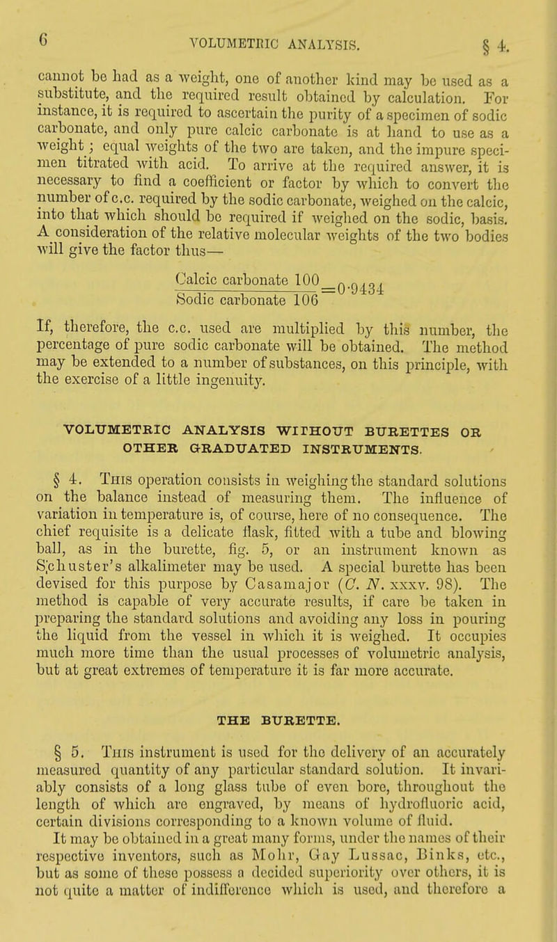 cannot be had as a weight, one of another kind may be used as a substitute, and the required result obtained by calculation. For instance, it is required to ascertain the purity of a specimen of sodic carbonate, and only pure calcic carbonate is at hand to use as a weight; equal weights of the two are taken, and the impure speci- men titrated with acid. To arrive at the required answer, it is necessary to find a coefficient or factor by which to convert the number of c.c. required by the sodic carbonate, weighed on the calcic, into that which should be required if weighed on the sodic, basis. A consideration of the relative molecular weights of the two bodies will give the factor thus— Calcic carbonate 100 Sodic carbonate 106 If, therefore, the c.c. used are multiplied by this number, the percentage of pure sodic carbonate will be obtained. The method may be extended to a number of substances, on this principle, with the exercise of a little ingenuity. VOLUMETRIC ANALYSIS WITHOUT BURETTES OR OTHER GRADUATED INSTRUMENTS. § 4. This operation consists in weighing the standard solutions on the balance instead of measuring them. The influence of variation in temperature is, of course, here of no consequence. The chief requisite is a delicate flask, fitted with a tube and blowing ball, as in the burette, fig. 5, or an instrument known as Schuster's alkalimeter may be used. A special burette has been devised for this purpose by Casamajor (C. N. xxxv. 98). The method is capable of very accurate results, if care be taken in preparing the standard solutions and avoiding any loss in pouring the liquid from the vessel in which it is weighed. It occupies much more time than the usual processes of volumetric analysis, but at great extremes of temperature it is far more accurate. THE BURETTE. § 5. Tins instrument is used for the delivery of an accurately measured quantity of any particular standard solution. It invari- ably consists of a long glass tube of even bore, throughout the length of which are engraved, by means of hydrofluoric acid, certain divisions corresponding to a known volume of fluid. It may be obtained in a great many forms, under the names of their respective inventors, such as Mohr, Gay Lussac, Binks, etc., but as some of these possess a decided superiority over others, it is not quite a matter of indifference which is used, and therefore a