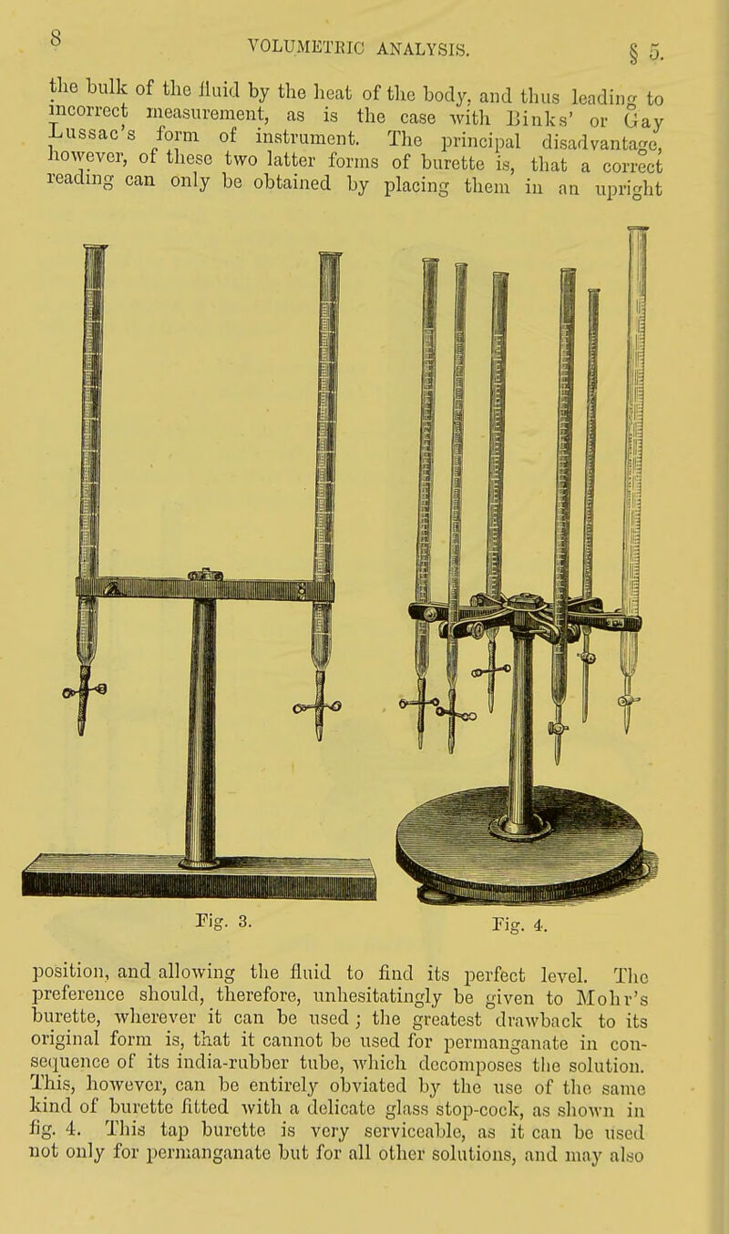 VOLUMETEJC ANALYSIS. the bulk of tho fluid by the heat of the body, and thus leading to incorrect measurement, as is the case with Links' or Gay Lussac s form of instrument. The principal disadvantage, however, of these two latter forms of burette is, that a correct reading can only be obtained by placing them in an upright position, and allowing the fluid to find its perfect level. The preference should, therefore, unhesitatingly be given to Mohr's burette, wherever it can be used ; the greatest drawback to its original form is, that it cannot be used for permanganate in con- sequence of its india-rubber tube, which decomposes the solution. This, however, can be entirely obviated by the use of the same kind of burette fitted with a delicate glass stop-cock, as shown in fig. 4. This tap burette is very serviceable, as it can be used not only for permanganate but for all other solutions, and may also