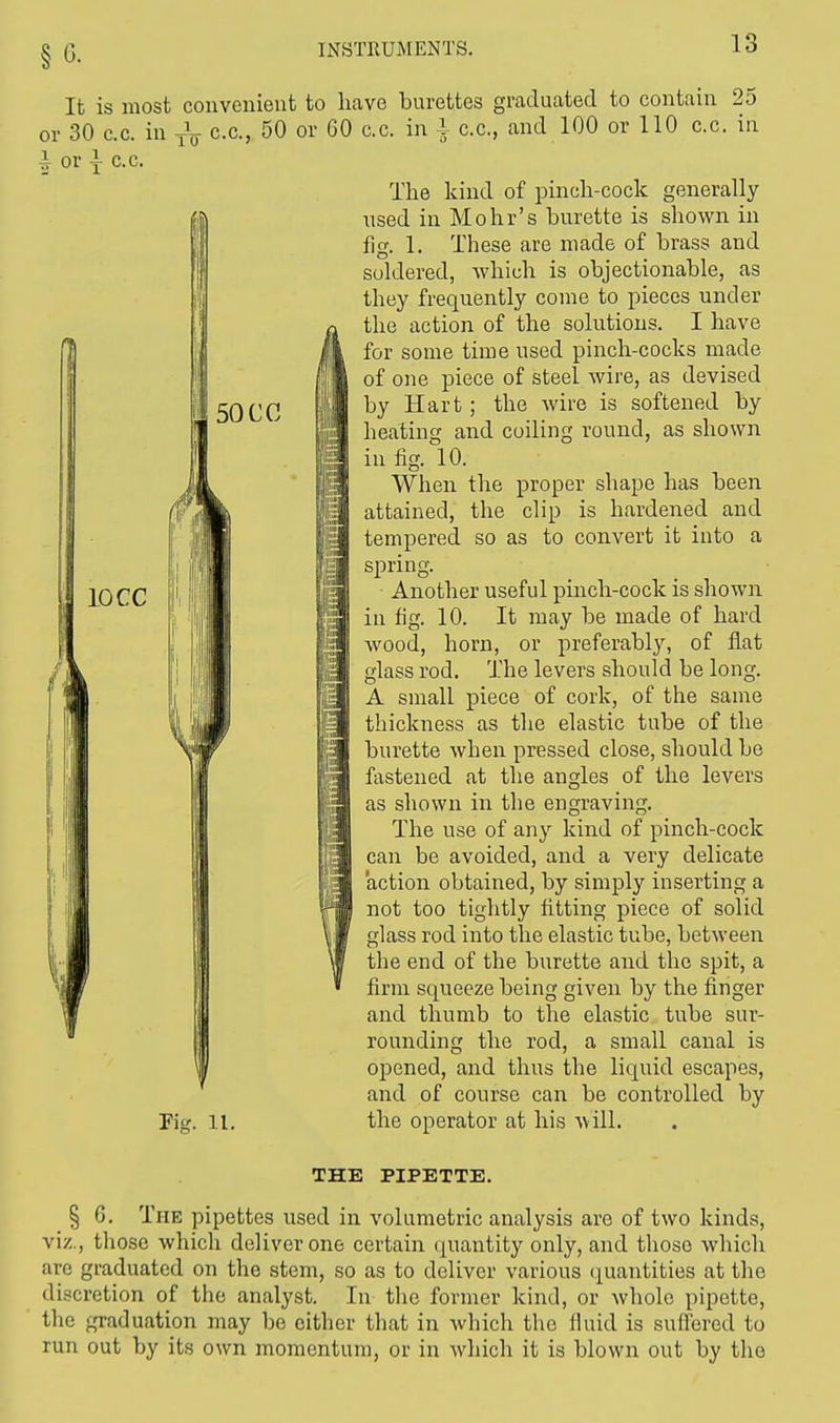 §6. It is most convenient to hi or 30 c.c. in j\ c.c, 50 or 60 ^ or y c.c. Fig. 11. Lve burettes graduated to contain 25 c.c. in i c.c, and 100 or 110 c.c. in The kind of pinch-cock generally used in Mohr's burette is shown in fig. 1. These are made of brass and soldered, which is objectionable, as they frequently come to pieces under the action of the solutions. I have for some time used pinch-cocks made of one piece of steel Avire, as devised by Hart; the wire is softened by heating and coiling round, as shown in fig. 10. When the proper shape has been attained, the clip is hardened and tempered so as to convert it into a spring. Another useful pinch-cock is shown in fig. 10. It may be made of hard wood, horn, or preferably, of flat glass rod. The levers should be long. A small piece of cork, of the same thickness as the elastic tube of the burette when pressed close, should be fastened at the angles of the levers as shown in the engraving. The use of any kind of pinch-cock can be avoided, and a very delicate action obtained, by simply inserting a not too tightly fitting piece of solid glass rod into the elastic tube, between the end of the burette and the spit, a firm squeeze being given by the finger and thumb to the elastic tube sur- rounding the rod, a small canal is opened, and thus the liquid escapes, and of course can be controlled by the operator at his will. THE PIPETTE. § G. The pipettes used in volumetric analysis are of two kinds, viz., those which deliver one certain quantity only, and those which are graduated on the stem, so as to deliver various quantities at the discretion of the analyst. In the former kind, or whole pipette, the graduation may be either that in which the fluid is suffered to run out by its own momentum, or in which it is blown out by the