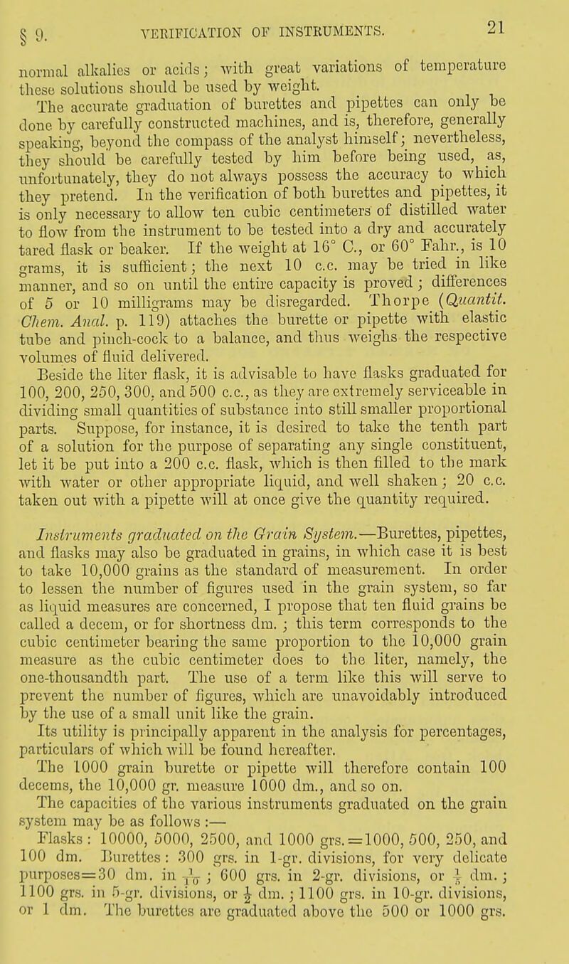 § 9« YKKIFICATION OF INSTRUMENTS. normal alkalies or acids; with great variations of temperature these solutions should be used by weight. The accurate graduation of burettes and pipettes can only be done by carefully constructed machines, and is, therefore, generally speaking, beyond the compass of the analyst himself; nevertheless, they should' be carefully tested by him before being used, as, unfortunately, they do not always possess the accuracy to which they pretend. In the verification of both burettes and pipettes, it is only necessary to allow ten cubic centimeters of distilled water to flow from the instrument to be tested into a dry and accurately tared flask or beaker. If the weight at 16° C, or 60° Fahr., is 10 grams, it is sufficient; the next 10 c.c. may be tried in like manner, and so on until the entire capacity is proved ; differences of 5 or 10 milligrams may be disregarded. Thorpe (Quantit. Chem. Anal. p. 119) attaches the burette or pipette with elastic tube and pinch-cock to a balance, and thus weighs the respective volumes of fluid delivered. Beside the liter flask, it is advisable to have flasks graduated for 100, 200, 250, 300, and 500 c.c, as they are extremely serviceable in dividing small quantities of substance into still smaller proportional parts. Suppose, for instance, it is desired to take the tenth part of a solution for the purpose of separating any single constituent, let it be put into a 200 c.c. flask, which is then filled to the mark with water or other appropriate liquid, and well shaken; 20 c.c. taken out with a pipette will at once give the quantity required. Instruments graduated on the Grain System.—Burettes, pipettes, and flasks may also be graduated in grains, in which case it is best to take 10,000 grains as the standard of measurement. In order to lessen the number of figures used in the grain system, so far as liquid measures are concerned, I propose that ten fluid grains be called a decern, or for shortness dm. ; this term corresponds to the cubic centimeter bearing the same proportion to the 10,000 grain measure as the cubic centimeter does to the liter, namely, the one-thousandth part. The use of a term like this will serve to prevent the number of figures, which are unavoidably introduced by the use of a small unit like the grain. Its utility is principally apparent in the analysis for percentages, particulars of which will be found hereafter. The 1000 grain burette or pipette will therefore contain 100 decerns, the 10,000 gr. measure 1000 dm., and so on. The capacities of the various instruments graduated on the grain system may be as follows :— Flasks : 10000, 5000, 2500, and 1000 grs.=1000, 500, 250, and 100 dm. Burettes: 300 grs. in 1-gr. divisions, for very delicate purposcs=30 dm. in ^ ; GOO grs. in 2-gr. divisions, or 1 dm.; 1100 grs. in 5-gr. divisions, or £ dm.; 1100 grs. in 10-gr. divisions, or 1 dm. The burettes are graduated above the 500 or 1000 grs.