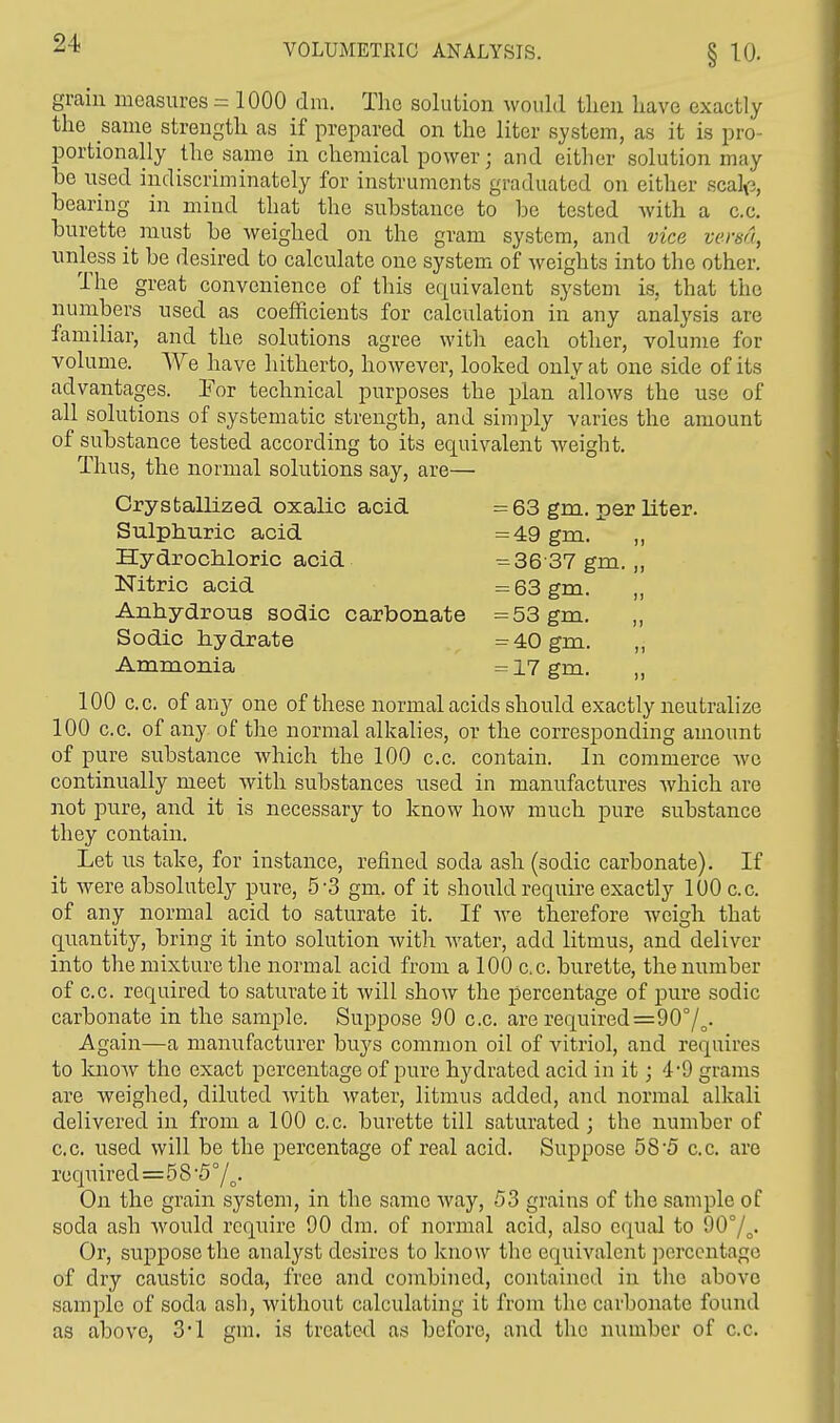 grain measures = 1000 dm. The solution would then have exactly the same strength as if prepared on the liter system, as it is pro- portionally the same in chemical power; and either solution may he used indiscriminately for instruments graduated on either .seal,;, hearing in mind that the suhstance to he tested with a c.c. burette must he weighed on the gram system, and vice versa, unless it he desired to calculate one system of weights into the other. The great convenience of this equivalent system is. that the numbers used as coefficients for calculation in any analysis are familiar, and the solutions agree with each other, volume for volume. We have hitherto, however, looked only at one side of its advantages. Tor technical purposes the plan allows the use of all solutions of systematic strength, and simply varies the amount of suhstance tested according to its equivalent weight. Thus, the normal solutions say, are— Crystallized oxalic acid = 63 gm. per liter. Sulphuric acid =49 gm. ,, Hydrochloric acid =36 37 gm. „ Nitric acid = 63 gm. „ Anhydrous sodic carbonate =53 gm. ,, Sodic hydrate =40gm. ,, Ammonia =17 gm. „ 100 c.c. of any one of these normal acids should exactly neutralize 100 c.c. of any of the normal alkalies, or the corresponding amount of pure suhstance which the 100 c.c. contain. In commerce we continually meet with substances used in manufactures which are not pure, and it is necessary to know how much pure suhstance they contain. Let us take, for instance, refined soda ash (sodic carbonate). If it were absolutely pure, 5-3 gm. of it should require exactly 100 c.c. of any normal acid to saturate it. If we therefore weigh that quantity, bring it into solution with water, add litmus, and deliver into the mixture the normal acid from a 100 c.c. burette, the number of c.c. required to saturate it will show the percentage of pure sodic carbonate in the sample. Suppose 90 c.c. are required=90°/o- Again—a manufacturer buys common oil of vitriol, and requires to know the exact percentage of pure hydrated acid in it; 4*9 grams are weighed, diluted with water, litmus added, and normal alkali delivered in from a 100 c.c. burette till saturated; the number of c.c. used will be the percentage of real acid. Suppose 58-5 c.c. are required=5 8 5 °/o. On the grain system, in the same way, 53 grains of the sample of soda ash would require 90 dm. of normal acid, also equal to 90°/o. Or, suppose the analyst desires to know the equivalent percentage of dry caustic soda, free and combined, contained in the above sample of soda ash, without calculating it from the carbonate found as above, 3*1 gm. is treated as before, and the number of c.c.