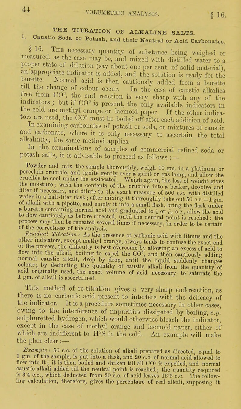 § 16. THE TITRATION OF ALKALINE SALTS. 1. Caustic Soda or Potash, and their Neutral or Acid Carbonates. §16. The necessary quantity of substance being weighed or measured as the case may be, and mixed with distilled water to a proper state of dilution (say about one per cent, of solid material), an appropriate indicator is added, and the solution is ready for the burette. Normal acid is then cautiously added from a burette till the change of colour occur. In the case of caustic alkalies iree irom CO-, the end reaction is very sharp with any of the indicators ; but if CO2 is present, the only available indicators in the cold are methyl orange or lacmoid paper. If the other indica- tors are used, the CO2 must be boiled off after each addition of acid. In examining carbonates of potash or soda, or mixtures of caustic and carbonate, where it is only necessary to ascertain the total alkalinity, the same method applies. In the examinations of samples of commercial refined soda or potash salts, it is advisable to proceed as follows :— Powder and mix the sample thoroughly, weigh 10 gm. iu a platinum or porcelain crucible, and ignite gently over a spirit or gas lamp, and allow the crucible to cool under the exsiccator. Weigh again, the loss of weight gives the moisture; wash the contents of the crucible into a beaker, dissolve and niter it necessary, and dilute to the exact measure of 500 c.c. with distilled water in a half-liter flask; after mixing it thoroughly take out 50 c.c. = l gm. of alkali with a pipette, and empty it into a small flask, bring the flask under a burette containing normal acid and graduated to A or TV c.c, allow the acid to flow cautiously as before directed, until the neutral point is reached • the process may then be repeated several times if necessary, in order to be certain ot the correctness of the analysis. Residual Titration As the presence of carbonic acid with litmus and the other indicators, except methyl orange, always tends to confuse the exact end ot the process, the difficulty is best overcome by allowing an excess of acid to flow into the alkali, boiling to expel the CO2, and then cautiously adding normal caustic alkali, drop by drop, until the liquid suddenly changes colour; by deducting the quantity of caustic alkali from the quantity of acid originally used, the exact volume of acid necessary to saturate the 1 gm. of alkali is ascertained. This method of re-titration gives a very sharp end-reaction, as there is no carbonic acid present to interfere with the delicacy of the indicator. It is a procedure sometimes necessary in other cases, owing to the interference of impurities dissipated by boiling, e.g. sulphuretted hydrogen, which would otherwise bleach the indicator, except in the case of methyl orange and lacmoid paper, either of which are indifferent to H2S in the cold. An example will make the plan clear :— Example: 50 c.c. of the solution of alkali prepared as directed, equal to 1 gm. of the sample, is put into a flask, and 20 c.c. of normal acid allowed to flow into it; it is then boiled and shaken till all CO- is expelled, and normal caustic alkali added till the neutral point is reached; the quantity required is 34 c.c, which deducted from 20 c.c. of acid leaves 16*6 c.c. The follow- ing calculation, therefore, gives the percentage of real alkali, supposing it