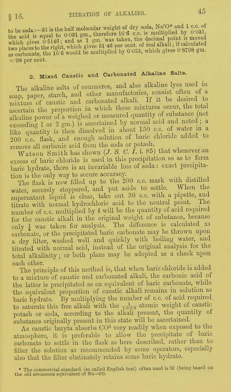 0 * to be soda—31 is the half molecular weight of dry soda, NaJO* and 1 c.c of Se add is equal to 0-031 gm., therefore 16 6 0.0. is multiplied by 0 031 the acia » «JL* 1 . , * 1 _m wag taken, the decimal point is moved winch gives 146 and as 1 g > . ^ ^ .f calculated ^J^tt^^fi™^1V 0-053, which gives 08798 gm. •=■98 per cent. 2. Mixed Caustic and Carbonated Alkaline Salts. The alkaline salts of commerce, and also alkaline lyes used in soap, paper, starch, and other manufactories consist often of a Sure of caustic and carbonated alkali. If it be desired to ascertain the proportion in which these mixtures occur the total alkaline power of a weighed or measured quantity of substance (not exceeding 1 or 2 gm.) is ascertained by normal acid and noted j a like quantity is then dissolved in about 150 c c of water in a 200 ac. flask, and enough solution of banc chloride added to remove all carbonic acid from the soda or potash. Watson Smith has shown (J. S. C. I. i 85) that whenever an excess of baric chloride is used in this precipitation so as to form baric hydrate, there is an invariable loss of soda : exact precipita- tion is the only way to secure accuracy. The flask is now filled up to the 200 c.c. mark with distilled water, securely stoppered, and put aside to settle. When the supernatant liquid is clear, take out 50 c.c. with a pipette, and titrate with normal hydrochloric acid to the neutral point. Ihe number of c.c. multiplied by 4 will be the quantity of acid required for the caustic alkali in the original weight of substance, because only I was taken for analysis. The difference is calculated as carbonate, or the precipitated baric carbonate may be thrown upon a dry filter, washed well and quickly with boiling water, and titrated with normal acid, instead of the original analysis for the total alkalinity j or both plans may be adopted as a check upon each other. . The principle of this method is, that when banc chloride is added to a mixture of caustic and carbonated alkali, the carbonic acid of the latter is precipitated as an equivalent of baric carbonate, while the equivalent proportion of caustic alkali remains in solution as baric hydrate. By multiplying the number of c.c. of acid required, to saturate this free alkali with the TirVo atomic weight of caustic potash or soda, according to the alkali present, the quantity of substance originally present in this state will be ascertained. As caustic baryta absorbs CO2 very readily when exposed to the atmosphere, it is preferable to allow the precipitate of baric carbonate to settle in the flask as here described, rather than to filter the solution as recommended by some operators, especially also that the filter obstinately retains some baric hydrate. * The commercial standard (so called English test) often used is 32 (heing hased on the old erroneous equivalent of Na=21).