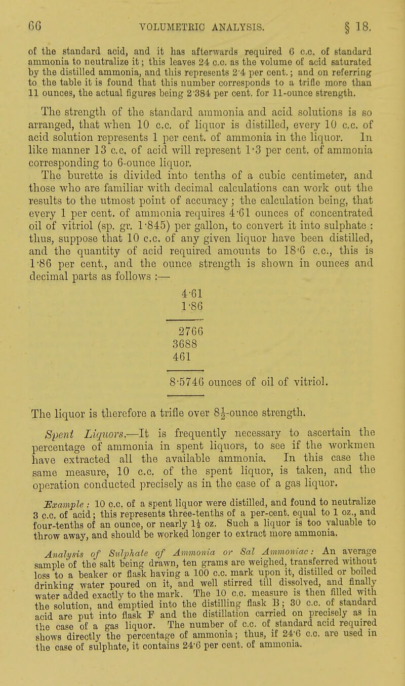 GG VOLUMETRIC ANALYSIS. § 18. o[ the standard acid, and it has afterwards required G c.c, of standard ammonia to neutralize it; this leaves 24 c.c. as the volume of acid saturated by the distilled ammonia, and this represents 2'4 per cent.; and on referring to the table it is found that this number corresponds to a trifle more than 11 ounces, the actual figures being 2'384 per cent, for 11-ounce strength. The strength of the standard ammonia and acid solutions is so arranged, that when 10 c.c. of liquor is distilled, every 10 c.c. of acid solution represents 1 per cent, of ammonia in the liquor. In like manner 13 c.c. of acid will represent 1*3 per cent, of ammonia corresponding to 6-ounce liquor. The burette is divided into tenths of a cubic centimeter, and those who are familiar with decimal calculations can work out the results to the utmost point of accuracy; the calculation being, that every 1 per cent, of ammonia requires 4 61 ounces of concentrated oil of vitriol (sp. gr. 1*845) per gallon, to convert it into sulphate : thus, suppose that 10 c.c. of any given liquor have been distilled, and the quantity of acid required amounts to 18*6 c.c, this is 1*86 per cent., and the ounce strength is shown in ounces and decimal parts as follows :— 4*61 1*86 2766 3688 461 8*5746 ounces of oil of vitriol. The liquor is therefore a trifle over 8j-ounce strength. Spent Liquors.—It is frequently necessary to ascertain the percentage of ammonia in spent liquors, to see if the workmen have extracted all the available ammonia. In this case the same measure, 10 c.c. of the spent liquor, is taken, and the operation conducted precisely as in the case of a gas liquor. Example : 10 o.c. of a spent liquor were distilled, and found to neutralize 3 c.c. of acid; this represents three-tenths of a per-cent. equal to 1 oz., and four-tenths of an ounce, or nearly H oz. Such a liquor is too valuable to throw away, and should be worked longer to extract more ammonia. Analysis of Sulphate of Ammonia or Sal Ammoniac: An average sample of the salt being drawn, ten grams are weighed, transferred without loss to a beaker or flask having a 100 c.c. mark upon it, distilled or boiled drinking water poured on it, and well stirred till dissolved, and finally water added exactly to the mark. The 10 c.c. measure is then filled with the solution, and emptied into the distilling flask E; 30 c.c. of standard acid are put into flaBk I1 and the distillation carried on precisely as m the case of a gas liquor. The number of c.c. of standard acid required shows directly the percentage of ammonia; thus, if 24*6 c.c. are used in the case of sulphate, it contains 24*G per cent, of ammonia.