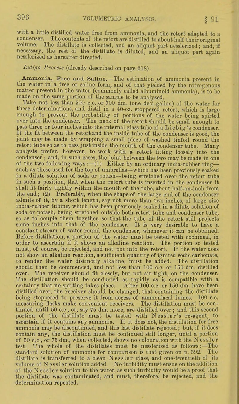 with a little distilled water free from ammonia, and the retort adapted to a condenser. The contents of the retort are distilled to about half their original volume. The distillate is collected, and an aliquot part nesslerized; and, if necessary, the rest of the distillate is diluted, and an aliquot part again nesslerized as hereafter directed. Indigo Process (already described on page 218). Ammonia, Free and Saline.—The estimation of ammonia present in the water in a free or saline form, and of that yielded by the nitrogenous matter present in the water (commonly called albuminoid ammonia), is to be made on the same portion of the sample to be analyzed. Take not less than 500 c.c. or 700 dm. (one deci-gallon) of the water for these determinations, and distil in a 40-oz. stoppered retort, which is large enough to prevent the probability of portions of the water being spirted over into the condenser. The neck of the retort should be small enough to pass three or four inches into the internal glass tube of a Lie big's condenser. If the fit between the retort and the inside tube of the condenser is good, the joint may be made by wrapping a small piece of washed tinfoil round the retort tube so as to pass just inside the mouth of the condenser tube. Many analysts prefer, however, to work with a retort fitting loosely into the condenser; and, iu such cases, the joint between the two may be made in one of the two folio wing ways :—(1) Either by an ordinary india-rubber ring— such as those used for the top of umbrellas—which has been previously soaked in a dilute solution of soda or potash—being stretched over the retort tube in such a position, that when the retort tube is inserted in the condenser it shall fit fairly tightly within the mouth of the tube, about half-an-inch from the end; (2) Preferably, when the shape of the large end of the condenser admits of it, by a short length, say not more than two inches, of large size india-rubber tubing, which has been previously soaked in a dilute solution of soda or potash, being stretched outside both retort tube and condenser tube, so as to couple them together, so that the tube of the retort still projects some inches into that of the condenser. It is very desirable to have a constant stream of water round the condenser, whenever it can be obtained. Before distillation, a portion of the water must be tested with cochineal, in order to ascertain if it shows an alkaline reaction. The portion so tested must, of course, be rejected, and not put into the retort. If the water does not shoAV an alkaline reaction, a sufficient quantity of ignited sodic carbonate, to render the water distinctly alkaline, must be added. The distillation should then be commenced, and not less than 100 c.c. or 150 dm. distilled over. The receiver should fit closely, but not air-tight, on the condenser. The distillation should be conducted as rapidly as is compatible with a certainty that no spirting takes place. After 100 c.c. or 150 dm. have been distilled over, the receiver should be changed, that containing the distillate being stoppered to preserve it from access of ammoniacal fumes. 100 c.c. measuring flasks make convenient receivers. The distillation must be con- tinued until 50 c.c, or, say 75 dm. more, are distilled over; and this second portion of the distillate must be tested with Nessler's re-agent, to ascertain if it contains any ammonia. If it does not, the distillation for free ammonia may be discontinued, and this last distillate rejected; but, if it does contain any, the distillation must be continued still longer, until a portion of 50 c.c, or 75 dm., when collected, shows no colouration with the N essler test. The whole of the distillates must be nesslerized as follows:—The standard solution of ammonia for comparison is that given on p. 392. The distillate is transferred to a clean Nessler glass, and one-twentieth of its volume of Nessler solution added. No turbidity must ensue on the addition of the N essler solution to the water, as such turbidity would be a proof that the distillate was contaminated, and must, therefore, be rejected, and the determination repeated.