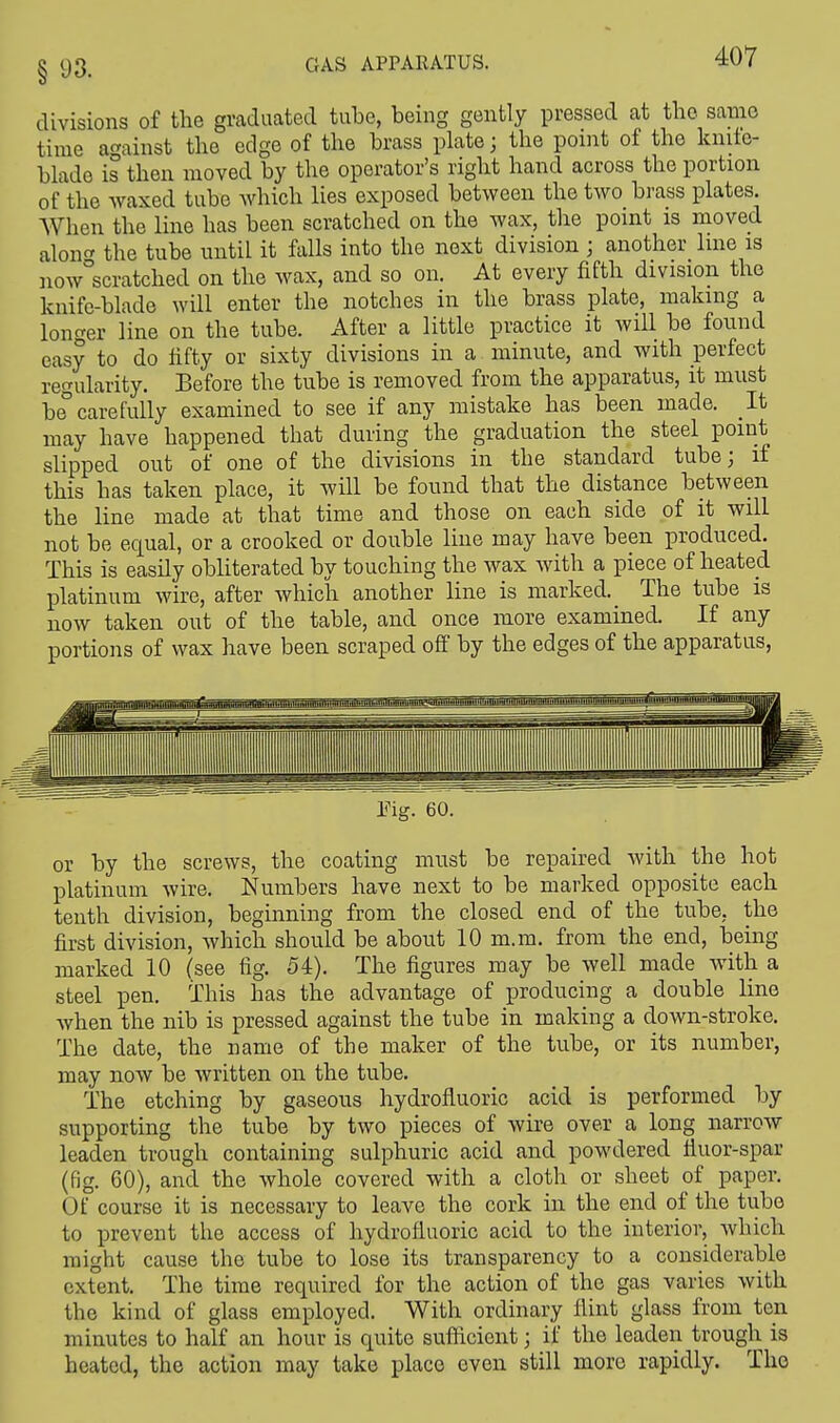 divisions of the graduated tube, being gently pressed at the same time against the edge of the brass plate; the point of the knite- blado is then moved by the operator's right hand across the portion of the waxed tube which lies exposed between the two brass plates. When the line has been scratched on the wax, the point is moved alon<» the tube until it falls into the next division ; another line is now°scratched on the wax, and so on. At every fifth division the knife-blade will enter the notches in the brass plate, making a longer line on the tube. After a little practice it will be found easy to do fifty or sixty divisions in a minute, and with perfect regularity. Before the tube is removed from the apparatus, it must be° carefully examined to see if any mistake has been made. It may have happened that during the graduation the steel point slipped out of one of the divisions in the standard tube; if this has taken place, it will be found that the distance between the line made at that time and those on each side of it will not be equal, or a crooked or double line may have been produced. This is easily obliterated by touching the wax with a piece of heated platinum wire, after which another line is marked. The tube is now taken out of the table, and once more examined. If any portions of wax have been scraped off by the edges of the apparatus, or by the screws, the coating must be repaired with the hot platinum wire. Numbers have next to be marked opposite each tenth division, beginning from the closed end of the tube, the first division, which should be about 10 m.m. from the end, being marked 10 (see fig. 54). The figures may be well made with a steel pen. This has the advantage of producing a double line when the nib is pressed against the tube in making a down-stroke. The date, the name of the maker of the tube, or its number, may now be written on the tube. The etching by gaseous hydrofluoric acid is performed by supporting the tube by two pieces of wire over a long narrow leaden trough containing sulphuric acid and powdered fluor-spar (fig. 60), and the whole covered with a cloth or sheet of paper. Of course it is necessary to leave the cork in the end of the tube to prevent the access of hydrofluoric acid to the interior, which might cause the tube to lose its transparency to a considerable extent. The time required for the action of the gas varies with the kind of glass employed. With ordinary flint glass from ten minutes to half an hour is quite sufficient; if the leaden trough is heated, the action may take place even still more rapidly. The