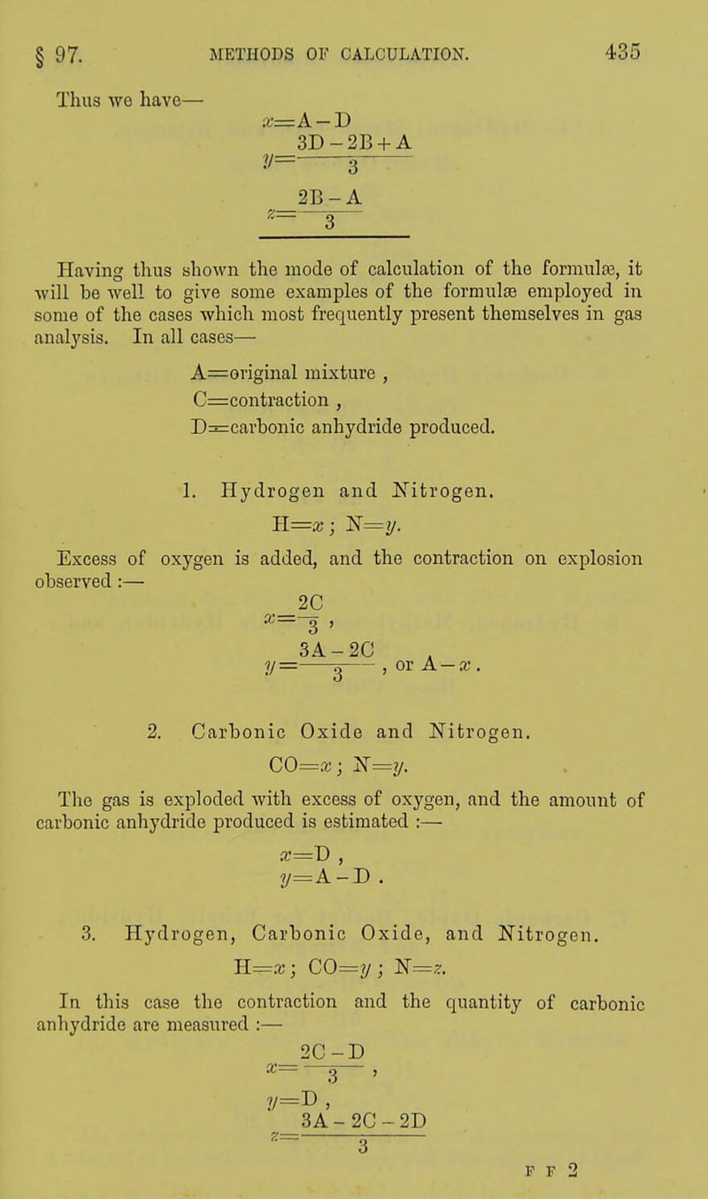 Thus wo have— x=A-B 3D-2B + A V= 3 2B-A — — Having thus shown the mode of calculation of the formula?, it will be well to give some examples of the formulae employed in some of the cases which most frequently present themselves in gas analysis. In all cases— Aboriginal mixture , C=contraction , D=carbonic anhydride produced. 1. Hydrogen and Nitrogen. Il=x; T$=y. Excess of oxygen is added, and the contraction on explosion observed :— _2C x— g , 3A-2C y = g , or A — re. 2. Carbonic Oxide and Nitrogen. CO=x; N==y. The gas is exploded with excess of oxygen, and the amount of carbonic anhydride produced is estimated :— y=A-D. 3. Hydrogen, Carbonic Oxide, and Nitrogen. B.=x; CO=y; N=z. In this case the contraction and the quantity of carbonic anhydride are measured :— 2C-D X g , 3 A - 2C - 2D ,= g