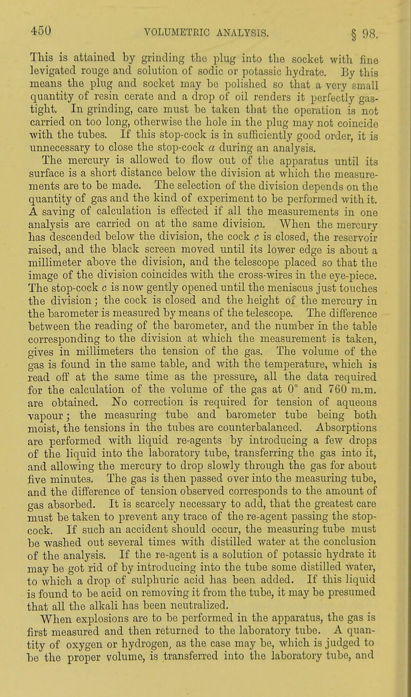 This is attained by grinding the plug into the socket with fine levigated rouge and solution of sodic or potassic hydrate. By this means the plug and socket may be polished so that a very small quantity of resin cerate and a drop of oil renders it perfectly gas- tight. In grinding, care must be taken that the operation is not carried on too long, otherwise the hole in the plug may not coincide with the tubes. If this stop-cock is in sufficiently good order, it is unnecessary to close the stop-cock a during an analysis. The mercury is allowed to flow out of the apparatus until its surface is a short distance below the division at which the measure- ments are to be made. The selection of the division depends on the quantity of gas and the kind of experiment to be performed with it. A saving of calculation is effected if all the measurements in one analysis are carried on at the same division. When the mercury has descended below the division, the cock c is closed, the reservoir raised, and the black screen moved until its lower edge is about a millimeter above the division, and the telescope placed so that the image of the division coincides with the cross-wires in the eye-piece. The stop-cock c is now gently opened until the meniscus just touches the division; the cock is closed and the height of the mercury in the barometer is measured by means of the telescope. The difference between the reading of the barometer, and the number in the table corresponding to the division at which the measurement is taken, gives in millimeters the tension of the gas. The volume of the gas is found in the same table, and with the temperature, which is read off at the same time as the pressure, all the data required for the calculation of the volume of the gas at 0° and 760 m.m. are obtained. No correction is required for tension of aqueous vapour; the measuring tube and barometer tube being both moist, the tensions in the tubes are counterbalanced. Absorptions are performed with liquid re-agents by introducing a few drops of the liquid into the laboratory tube, transferring the gas into it, and allowing the mercury to drop slowly through the gas for about five minutes. The gas is then passed over into the measuring tube, and the difference of tension observed corresponds to the amount of gas absorbed. It is scarcely necessary to add, that the greatest care must be taken to prevent any trace of the re-agent passing the stop- cock. If such an accident should occur, the measuring tube must be washed out several times with distilled water at the conclusion of the analysis. If the re-agent is a solution of potassic hydrate it may be got rid of by introducing into the tube some distilled water, to which a drop of sulphuric acid has been added. If this liquid is found to be acid on removing it from the tube, it may be presumed that all the alkali has been neutralized. When explosions are to be performed in the apparatus, the gas is first measured and then returned to the laboratory tube. A quan- tity of oxygen or hydrogen, as the case may be, which is judged to be the proper volume, is transferred into the laboratory tube, and