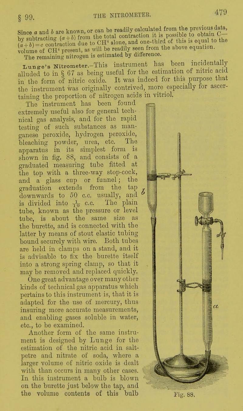 § 99- TUB NITROMETER. Since a and I are known, or can be readily calculated from the previous data, b siVtract nM« + b) from the total contraction tisposs.be to obtain C- w J „ntriLion duo to CIV alone, and one-third of this is equal to the volume of CIV present, as will be readily seen from the above equation. The remaining nitrogen is estimated by ditlerence. Lunge's Nitrometer.-This instrument has been incidentally alluded to in § G7 as being useful for the estimation of nitric acid in the form of nitric oxide. It was indeed for this purpose that the instrument was originally contrived,_ more especially lor ascer- taining the proportion of nitrogen acids in vitriol. The instrument has been found extremely useful also for general tech- nical gas analysis, and for the rapid testing of such substances as man- ganese peroxide, hydrogen peroxide, bleaching powder, urea, etc. The apparatus in its simplest form is shown in fig. 88, and consists of a graduated measuring tube fitted at the top with a three-way stop-cock, and a glass cup or funnel; the graduation extends from the tap downwards to 50 c.c. usually, and is divided into -jL- c.c. The plain tube, known as the pressure or level tube, is about the same size as the burette, and is connected with the latter by means of stout elastic tubing bound securely with wire. Both tubes are held in clamps on a stand, and it is advisable to fix the burette itself into a strong spring clamp, so that it may be removed and replaced quickly. One great advantage over many other kinds of technical gas apparatus which pertains to this instrument is, that it is adapted for the use of mercury, thus insuring more accurate measurements, and enabling gases soluble in water, etc., to be examined. Another form of the same instru- ment is designed by Lunge for the estimation of the nitric acid in salt- petre and nitrate of soda, where a larger volume of nitric oxide is dealt with than occurs in many other cases. In this instrument a bulb is blown on the burette just below the tap, and the volume contents of this bulb Tig. 88.