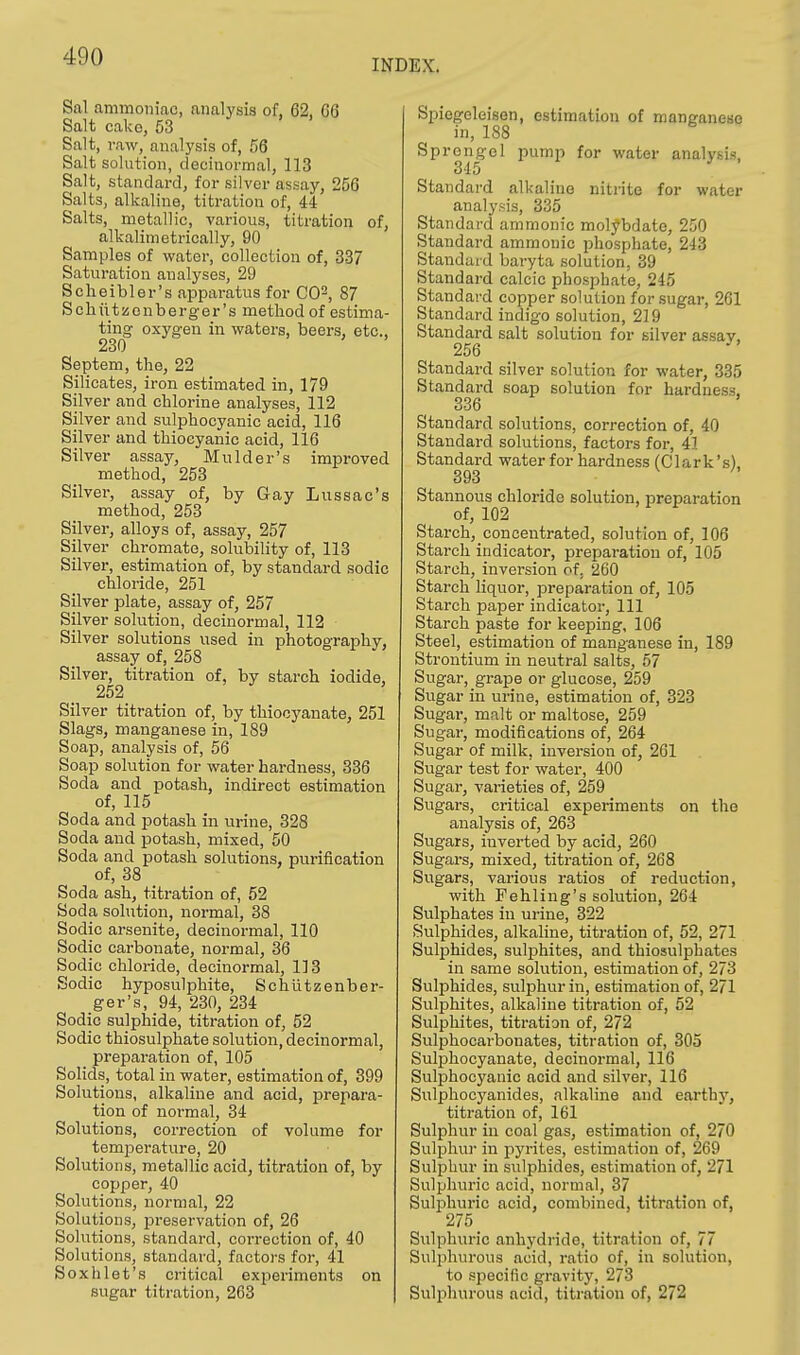 INDEX. Sal ammoniac, analysis of, 62, 06 Salt cako, 53 Salt, raw, analysis of, 56 Salt solution, decinormal, 113 Salt, standard, for silver assay, 256 Salts, alkaline, titration of, 44 Salts, metallic, various, titration of, alkalimetrically, 90 Samples of water, collection of, 337 Saturation analyses, 29 Scheibler's apparatus for CO2, 87 Schutssonberger's method of estima- ting oxygen in waters, beers, etc., 230 Septem, the, 22 Silicates, iron estimated in, 179 Silver and chlorine analyses, 112 Silver and sulphocyanic acid, 116 Silver and thiocyanic acid, 116 Silver assay, Mulder's improved method, 253 Silver, assay of, by Gay Lussac's method, 253 Silver, alloys of, assay, 257 Silver chromate, solubility of, 113 Silver, estimation of, by standard sodic chloride, 251 Silver plate, assay of, 257 Silver solution, decinormal, 112 Silver solutions used in photography, assay of, 258 Silver, titration of, by starch iodide, 252 Silver titration of, by thiocyanate, 251 Slags, manganese in, 189 Soap, analysis of, 56 Soap solution for water hardness, 336 Soda and potash, indirect estimation of, 115 Soda and potash in urine, 328 Soda and potash, mixed, 50 Soda and potash solutions, purification of, 38 Soda ash, titration of, 52 Soda solution, normal, 38 Sodic arsenite, decinormal, 110 Sodic carbonate, normal, 36 Sodic chloride, decinormal, 113 Sodic hyposulphite, Schutzenber- ger's, 94, 230, 234 Sodic sulphide, titration of, 52 Sodic thiosulphate solution, decinormal, preparation of, 105 Solids, total in water, estimation of, 399 Solutions, alkaline and acid, prepara- tion of normal, 34 Solutions, correction of volume for temperature, 20 Solutions, metallic acid, titration of, by copper, 40 Solutions, normal, 22 Solutions, preservation of, 26 Solutions, standard, correction of, 40 Solutions, standard, factors for, 41 Soxh let's critical experiments on sugar titration, 263 Spiegeleisen, estimation of manganese in, 188 Sprongel pump for water analysis, 345 Standard alkaline nitrite for water analysis, 335 Standard amnionic molybdate, 250 Standard amnionic phosphate, 213 Standard baryta solution, 39 Standard calcic phosphate, 245 Standard copper solution for sugar, 261 Standard indigo solution, 219 Standard salt solution for silver assay. 256  Standard silver solution for water, 335 Standard soap solution for hardness. GOO Standard solutions, correction of, 40 Standard solutions, factors for, 41 Standard water for hardness (Clark's), 393 Stannous chloride solution, preparation of, 102 Starch, concentrated, solution of, 106 Starch indicator, preparation of, 105 Starch, inversion of, 260 Starch liquor, preparation of, 105 Starch paper indicator, 111 Starch paste for keeping, 106 Steel, estimation of manganese in, 189 Strontium in neutral salts, 57 Sugar, grape or glucose, 259 Sugar in urine, estimation of, 323 Sugar, malt or maltose, 259 Sugar, modifications of, 264 Sugar of milk, inversion of, 261 Sugar test for water, 400 Sugar, varieties of, 259 Sugars, critical experiments on the analysis of, 263 Sugars, inverted by acid, 260 Sugars, mixed, titration of, 268 Sugars, various ratios of reduction, with Fehling's solution, 264 Sulphates in urine, 322 Sulphides, alkaline, titration of, 52, 271 Sulphides, sulphites, and thiosulphates in same solution, estimation of, 273 Sulphides, sulphur in, estimation of, 271 Sulphites, alkaline titration of, 52 Sulphites, titration of, 272 Sulphocarbonates, titration of, 305 Sulphocyanate, decinormal, 116 Sulphocyanic acid and silver, 116 Sulphocyanides, alkaline and earthy, titration of, 161 Sulphur in coal gas, estimation of, 270 Sulphur in pyrites, estimation of, 269 Sulphur in sulphides, estimation of, 271 Sulphuric acid, normal, 37 Sulphuric acid, combined, titration of, 275 Sulphuric anhydride, titration of, 77 Sulphurous acid, ratio of, in solution, to specific gravity, 273 Sulphurous acid, titration of, 272