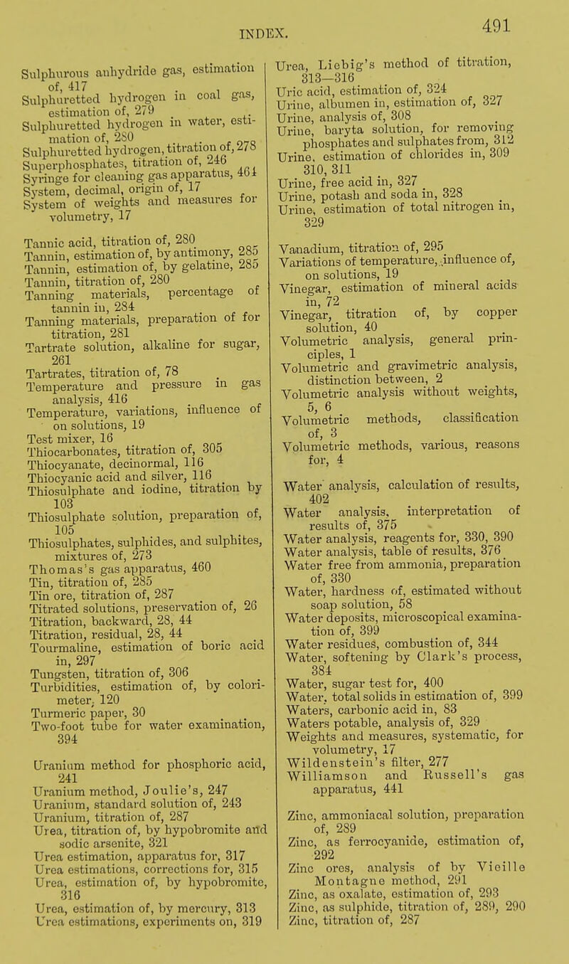 Sulphurous anhydride gas, estimation of, 417 . i c Sulphuretted hydrogen in coal gas, estimation of, 279 _ Sulphuretted hydrogen in water, esti- mation of, 2S0 Sulphuretted hydrogen, titration of, ^78 Superphosphates, titration of, 24b Syringe for cleaning gas apparatus, 401 System, decimal, origin of, 17 System of weights and measures for volumetry, 17 Tannic acid, titration of, 280 Tannin, estimation of, by antimony, 28o Tannin, estimation of, by gelatine, 28o Tannin, titration of, 280 Tanning materials, percentage ot tannin in, 284 Tanning materials, preparation of for titration, 281 Tartrate solution, alkaline for sugar, 261 Tartrates, titration of, 78 Temperature and pressure in gas analysis, 416 Temperature, variations, influence of on solutions, 19 Test mixer, 16 Thiocarbonates, titration of, dOo Thiocyanate, clecinormal, 116 Thiocyanic acid and silver, 116 Thiosulphate and iodine, titration by 103 Thiosulphate solution, preparation of, 105 Thiosulphates, sulphides, and sulphites, mixtures of, 273 Thomas's gas apparatus, 460 Tin, titration of, 285 Tin ore, titration of, 287 Titrated solutions, preservation of, 26 Titration, backward, 28, 44 Titration, residual, 28, 44 Tourmaline, estimation of boric acid in, 297 Tungsten, titration of, 306 Turbidities, estimation of, by colori- meter. 120 Turmeric paper, 30 Two-foot tube for water examination, 394 Uranium method for phosphoric acid, 241 Uranium method, Joulie's, 247 Uranium, standard solution of, 243 Uranium, titration of, 287 Urea, titration of, by hypobromite and sodic arsenite, 321 Urea estimation, apparatus for, 317 Urea estimations, corrections for, 315 Urea, estimation of, by hypobromite, 316 Urea, estimation of, by mercury, 313 Urea estimations, experiments on, 319 Urea, Liobig's method of titration, 313—316 Uric acid, estimation of, 324 Urine, albumen in, estimation of, 327 Urine, analysis of, 308 Urine, baryta solution, for removing phosphates and sulphates from, 312 Urine, estimation of chlorides in, 309 310, 311 Urine, free acid in, 327 _ Urine, potash and soda in, 328 Urine, estimation of total nitrogen in, 329 Vanadium, titration of, 295 Variations of temperature, .influence of, on solutions, 19 Vinegar, estimation of mineral acids in, 72 Vinegar, titration of, by copper solution, 40 Volumetric analysis, general prin- ciples, 1 Volumetric and gravimetric analysis, distinction between, 2 Volumetric analysis without weights, 5, 6 . Volumetric methods, classification of, 3 Volumetric methods, various, reasons for, 4 Water analysis, calculation of results, 402 Water analysis, interpretation of results of, 375 Water analysis, reagents for, 330, 390 Water analysis, table of results, 376 Water free from ammonia, preparation of, 330 Water, hardness of, estimated without soap solution, 58 Water deposits, microscopical examina- tion of, 399 Water residues, combustion of, 344 Water, softening by Clark's process, 384 Water, sugar test for, 400 Water, total solids in estimation of, 399 Waters, carbonic acid in, 83 Waters potable, analysis of, 329 Weights and measures, systematic, for volumetry, 17 Wildenstein's filter, 277 Williamson and Russell's gas apparatus, 441 Zinc, ammoniacal solution, preparation of, 289 Zinc, as ferrocyanide, estimation of, 292 Zinc ores, analysis of by Vieille Montagne method, 291 Zinc, as oxalate, estimation of, 293 Zinc, as sulphide, titration of, 289, 290 Zinc, titration of, 287